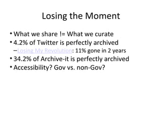 Losing the Moment
• What we share != What we curate
• 4.2% of Twitter is perfectly archived
–Losing My Revolution: 11% gone in 2 years
• 34.2% of Archive-it is perfectly archived
• Accessibility? Gov vs. non-Gov?
 