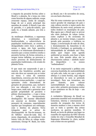 P á g i n a  | 13 
© José Rodrigues de Farias Filho, D. Sc.                                  12 jan. 11 
 
o impacto da pecuária bovina sobre o            ao Brasil, em 7 de novembro de 2005,
Brasil e o planeta. Se o tema era visto         era um lauto churrasco.
como bravata de alguns radicais, ocupa
crescente espaço, ainda de canapés,             Não há como contestar que se trata do
longe de ser o prato principal das              maior gerador de empregos do país e
questões de estado. O Brasil é que não          cuja cultura envolve a maior parte dos
se percebe, é o peão-de-culatra, que            habitantes do meio rural, presente em
nada vê, a boiada adiante, pra trás a           todos (todos!) os municípios do país.
poeira…                                         Mas agora que o Brasil quer se provar
                                                não mais moleque de calças curtas,
As mudanças climáticas, a segurança             como explicar a 8a economia do
alimentar,     a     conservação     da         planeta e, ao mesmo tempo, o passivo
biodiversidade, a sobrevivência de              gerado pela pecuária: a violência no
populações tradicionais, as crescentes          campo, a escravização de mão de obra,
desigualdades entre ricos e pobres, o           o desmatamento da Amazônia (e do
acesso a água, são hoje questões                Cerrado e Caatinga), as queimadas, a
centrais e se relacionam diretamente à          informalidade da atividade etc? Pior,
maneira que a nossa comitiva conduz a           ainda quer impor uma agenda
pecuária bovina: de forma extensiva, a          ambiental ao mundo, sem fazer a lição
ocupar terras infinitas, ao provocar o          de casa. Pelo mundo afora são as
maior processo de deslocamento de               churrascarias sulinas – símbolo maior
populações tradicionais, e de erosão do         do    desperdício    –    os   nossos
planeta Terra.                                  “embaixadores”.

O que mais me surpreende é que a                E no meio empresarial e político esta
maioria dos brasileiros acredita que            conversa bonitinha de sustentabilidade
este não deva ser assunto pra se tratar         vai pelo ralo, toda vez que o prato do
na mesa: é coisa de somenos                     almoço é a carne bovina, cuja origem
importância, conversa pra boi dormir.           se desconhece (e nem se pretende
A minha crença particular, – e aqui me          investigar). Para nos tornarmos um
apresento como descendente de                   país     honesto,      para    colocar
gerações de pecuaristas, que, inclusive         sustentabilidade no nosso cardápio,
teve sua educação e seu viver por               para valer, primeiro precisamos contar
largos anos, onde está o gerenciar uma          o que comemos no dia de hoje – um
grande propriedade de pecuária e                mea culpa?
pilotar churrasqueiras –, é que o tema
é     indigesto    (e    inconveniente,         A verdadeira liderança do Brasil no
deselegante). Há enorme dificuldade             panorama mundial será reconhecida se
em associar as decisões (sempre                 tratarmos, interna e externamente, a
pessoais) de consumo, especialmente             questão da ocupação das terras de
aquelas que locupletam seu estômago,            maneira madura e com o mesmo nível
com o destino do planeta Terra                  que se trata a questão das armas
(ninguém      quer    se   privar    do         nucleares, as guerras mundiais. O
churrasquinho de fim-de-semana, ou              Brasil, ao invés de pleitear um lugar no
do bifinho- nosso-de-cada dia). O               conselho de segurança da ONU deveria
menu degustação, do presidente Luis             cuidar de criar o Conselho Mundial de
Inácio Lula da Silva ao colega norte-           Segurança Alimentar (e, claro, acabar
americano, George W. Bush, em visita            com a fome em seu quintal).


Oficina de Estratégia                        
 