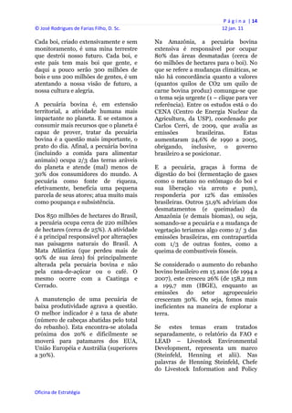 P á g i n a  | 14 
© José Rodrigues de Farias Filho, D. Sc.                                  12 jan. 11 
 
Cada boi, criado extensivamente e sem           Na Amazônia, a pecuária bovina
monitoramento, é uma mina terrestre             extensiva é responsável por ocupar
que destrói nosso futuro. Cada boi, e           80% das áreas desmatadas (cerca de
este país tem mais boi que gente, e             60 milhões de hectares para o boi). No
daqui a pouco serão 300 milhões de              que se refere a mudanças climáticas, se
bois e uns 200 milhões de gentes, é um          não há concordância quanto a valores
atentando a nossa visão de futuro, a            (quantos quilos de CO2 um quilo de
nossa cultura e alegria.                        carne bovina produz) comunga-se que
                                                o tema seja urgente (1 – clique para ver
A pecuária bovina é, em extensão                referência). Entre os estudos está o do
territorial, a atividade humana mais            CENA (Centro de Energia Nuclear da
impactante no planeta. E se estamos a           Agricultura, da USP), coordenado por
consumir mais recursos que o planeta é          Carlos Cerri, de 2009, que avalia as
capaz de prover, tratar da pecuária             emissões         brasileiras.     Estas
bovina é a questão mais importante, o           aumentaram 24,6% de 1990 a 2005,
prato do dia. Afinal, a pecuária bovina         obrigando, inclusive, o governo
(incluindo a comida para alimentar              brasileiro a se posicionar.
animais) ocupa 2/3 das terras aráveis
do planeta e atende (mal) menos de              E a pecuária, graças à forma de
30% dos consumidores do mundo. A                digestão do boi (fermentação de gases
pecuária como fonte de riqueza,                 como o metano no estômago do boi e
efetivamente, beneficia uma pequena             sua liberação via arroto e pum),
parcela de seus atores; atua muito mais         responderia por 12% das emissões
como poupança e subsistência.                   brasileiras. Outros 51,9% adviriam dos
                                                desmatamentos (e queimadas) da
Dos 850 milhões de hectares do Brasil,          Amazônia (e demais biomas), ou seja,
a pecuária ocupa cerca de 220 milhões           somando-se a pecuária e a mudança de
de hectares (cerca de 25%). A atividade         vegetação teríamos algo como 2/ 3 das
é a principal responsável por alterações        emissões brasileiras, em contrapartida
nas paisagens naturais do Brasil. A             com 1/3 de outras fontes, como a
Mata Atlântica (que perdeu mais de              queima de combustíveis fósseis.
90% de sua área) foi principalmente
alterada pela pecuária bovina e não             Se considerado o aumento do rebanho
pela cana-de-açúcar ou o café. O                bovino brasileiro em 15 anos (de 1994 a
mesmo ocorre com a Caatinga e                   2007), este cresceu 26% (de 158,2 mm
Cerrado.                                        a 199,7 mm (IBGE), enquanto as
                                                emissões do setor agropecuário
A manutenção de uma pecuária de                 cresceram 30%. Ou seja, fomos mais
baixa produtividade agrava a questão.           ineficientes na maneira de explorar a
O melhor indicador é a taxa de abate            terra.
(número de cabeças abatidas pelo total
do rebanho). Esta encontra-se atolada           Se estes temas eram tratados
próxima dos 20% e dificilmente se               separadamente, o relatório da FAO e
moverá para patamares dos EUA,                  LEAD – Livestock Environmental
União Européia e Austrália (superiores          Development, representa um marco
a 30%).                                         (Steinfeld, Henning et alii). Nas
                                                palavras de Henning Steinfeld, Chefe
                                                do Livestock Information and Policy


Oficina de Estratégia                        
 