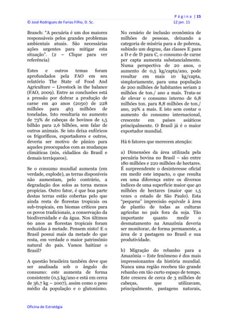 P á g i n a  | 15 
© José Rodrigues de Farias Filho, D. Sc.                                  12 jan. 11 
 
Branch: “A pecuária é um dos maiores            No cenário de inclusão econômica de
responsáveis pelos grandes problemas            milhões de pessoas, deixando a
ambientais atuais. São necessárias              categoria de miséria para a de pobreza,
ações urgentes para mitigar esta                subindo um degrau, das classes E para
situação”. (2 – Clique para ver                 a D e de D para C, o consumo de carne
referência)                                     per capta aumenta substancialmente.
                                                Numa perspectiva de 20 anos, o
Estes    e    outros    temas    foram          aumento de 0,5 kg/capta/ano, pode
aprofundados pela FAO em seu                    resultar em mais 10 kg/capta,
relatório The State of Food And                 simploriamente, para uma população
Agriculture – Livestock in the balance          de 200 milhões de habitantes seriam 2
(FAO, 2009). Entre as conclusões está           milhões de ton./ ano a mais. Trata-se
a pressão por dobrar a produção de              de elevar o consumo interno de 6,8
carne em 40 anos (2050) de 228                  milhões ton. para 8,8 milhões de ton./
milhões para 463 milhões de                     ano, 29% a mais. E isto sem contar o
toneladas. Isto resultaria no aumento           aumento do consumo internacional,
de 73% de cabeças de bovinos de 1,5             crescente    em      países    asiáticos
bilhão para 2,6 bilhões, sem falar de           principalmente. O Brasil já é o maior
outros animais. Se isto deixa eufóricos         exportador mundial.
os frigoríficos, exportadores e outros,
deveria ser motivo de pânico para               Há 6 fatores que merecem atenção:
aqueles preocupados com as mudanças
climáticas (nós, cidadãos do Brasil e           a) Dimensões da área utilizada pela
demais terráqueos).                             pecuária bovina no Brasil – são entre
                                                180 milhões e 220 milhões de hectares.
Se o consumo mundial aumenta (em                É surpreendente o desinteresse oficial
verdade, explode), as terras disponíveis        em medir este impacto, o que resulta
não aumentam, pelo contrário, a                 em uma diferença entre os diversos
degradação dos solos as torna menos             índices de uma superfície maior que 40
propícias. Outro fator, é que boa parte         milhões de hectares (maior que 1,5
destas terras estão cobertas pelo que           vezes o estado de São Paulo). Esta
ainda resta de florestas tropicais ou           “pequena” imprecisão equivale à área
sub-tropicais, em biomas críticos para          de plantio de todas as culturas
os povos tradicionais, a conservação da         agrícolas no país fora da soja. Tão
biodiversidade e da água. Nos últimos           importante      quanto     medir     o
60 anos as florestas tropicais foram            desmatamento na Amazônia deveria
reduzidas à metade. Pensem nisto! E o           ser monitorar, de forma permanente, a
Brasil possui mais da metade do que             área de 2 pastagem no Brasil e sua
resta, em verdade o maior patrimônio            produtividade.
natural do país. Vamos haitizar o
Brasil?                                         b) Migração do rebanho para a
                                                Amazônia – Este fenômeno é dos mais
A questão brasileira também deve que            impressionantes da história mundial.
ser analisada sob o ângulo do                   Nunca uma região recebeu tão grande
consumo: este aumenta de forma                  rebanho em tão curto espaço de tempo.
consistente (0,5 kg/ano e está em cerca         Este cresceu de cerca de 3 milhões de
de 36,7 kg – 2007), assim como o peso           cabeças,        que        utilizavam,
médio da população e o glutonismo.              principalmente, pastagens naturais,


Oficina de Estratégia                        
 
