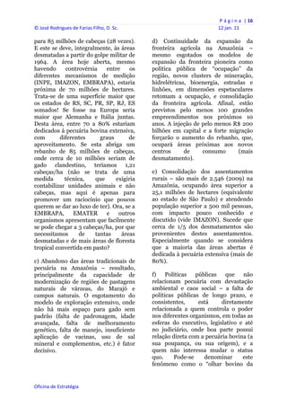 P á g i n a  | 16 
© José Rodrigues de Farias Filho, D. Sc.                                 12 jan. 11 
 
para 85 milhões de cabeças (28 vezes).          d) Continuidade da expansão da
E este se deve, integralmente, às áreas         fronteira agrícola na Amazônia –
desmatadas a partir do golpe militar de         mesmo esgotados os modelos de
1964. A área hoje aberta, mesmo                 expansão da fronteira pioneira como
havendo      controvérsia   entre     os        política pública de “ocupação” da
diferentes mecanismos de medição                região, novos clusters de mineração,
(INPE, IMAZON, EMBRAPA), estaria                hidrelétricas, bioenergia, estradas e
próxima de 70 milhões de hectares.              linhões, em dimensões espetaculares
Trata-se de uma superfície maior que            retomam a ocupação, e consolidação
os estados de RS, SC, PR, SP, RJ, ES            da fronteira agrícola. Afinal, estão
somados! Se fosse na Europa seria               previstos pelo menos 100 grandes
maior que Alemanha e Itália juntas.             empreendimentos nos próximos 10
Desta área, entre 70 a 80% estariam             anos. A injeção de pelo menos R$ 200
dedicados à pecuária bovina extensiva,          bilhões em capital e a forte migração
com        diferentes     graus      de         forçarão o aumento do rebanho, que,
aproveitamento. Se esta abriga um               ocupará áreas próximas aos novos
rebanho de 85 milhões de cabeças,               centros      de    consumo       (mais
onde cerca de 10 milhões seriam de              desmatamento).
gado clandestino, teríamos 1,21
cabeças/ha (não se trata de uma                 e) Consolidação dos assentamentos
medida       técnica,   que     exigiria        rurais – são mais de 2.546 (2009) na
contabilizar unidades animais e não             Amazônia, ocupando área superior a
cabeças, mas aqui é apenas para                 25,1 milhões de hectares (equivalente
promover um raciocínio que poucos               ao estado de São Paulo) e atendendo
querem se dar ao luxo de ter). Ora, se a        população superior a 500 mil pessoas,
EMBRAPA,        EMATER      e    outros         com impacto pouco conhecido e
organismos apresentam que facilmente            discutido (vide IMAZON). Sucede que
se pode chegar a 3 cabeças/ha, por que          cerca de 1/5 dos desmatamentos são
necessitamos       de   tantas    áreas         provenientes destes assentamentos.
desmatadas e de mais áreas de floresta          Especialmente quando se considera
tropical convertida em pasto?                   que a maioria das áreas abertas é
                                                dedicada à pecuária extensiva (mais de
c) Abandono das áreas tradicionais de           80%).
pecuária na Amazônia – resultado,
principalmente da capacidade de                 f)    Políticas  públicas   que    não
modernização de regiões de pastagens            relacionam pecuária com devastação
naturais de várzeas, do Marajó e                ambiental e caos social – a falta de
campos naturais. O esgotamento do               políticas públicas de longo prazo, e
modelo de exploração extensivo, onde            consistentes,     está     diretamente
não há mais espaço para gado sem                relacionada a quem controla o poder
padrão (falta de padronagem, idade              nos diferentes organismos, em todas as
avançada, falta de melhoramento                 esferas do executivo, legislativo e até
genético, falta de manejo, insuficiente         no judiciário, onde boa parte possui
aplicação de vacinas, uso de sal                relação direta com a pecuária bovina (a
mineral e complementos, etc.) é fator           sua poupança, ou sua origem), e a
decisivo.                                       quem não interessa mudar o status
                                                quo.     Pode-se    denominar      este
                                                fenômeno como o “olhar bovino da


Oficina de Estratégia                        
 
