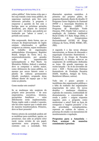 P á g i n a  | 17 
© José Rodrigues de Farias Filho, D. Sc.                                  12 jan. 11 
 
esfera pública”. Esta turma evita que o         dimensões apontam caminhos. A
boi seja tratado como tema público, de          primeira são projetos piloto, de
segurança nacional, pois fere seus              pequena dimensão diante do desafio: O
interesses privados. A proposta é               Programa Carne Orgânica do Pantanal
empurrar a questão do boi com a                 (WWF e a Associação Brasileira de
barriga, para as próximas gerações              Pecuária    Orgânica   (ABPO);      O
decidirem, pra depois do carnaval               Programa     de    Município   Verde
(carne vale – do latim, que poderia ser         (Imazon, TNC, Fundo Vale e outros); a
traduzido por “adeus à carne”, o                ampliação do Cadastro Ambiental
período sem carne).                             Rural (CAR); O I Katu Xingu (ISA), o
                                                Cadastro        de     Compromisso
Não surpreende, desta forma, que os             Socioambiental (CCSX) do Xingu
avanços da despecuarização da região            (Aliança da Terra, IPAM, WHRC, IFC,
estejam relacionados a gatilhos                 JBS).
exógenos ao sistema, sejam resultantes
do     trabalho    de     organizações          A segunda é a das novas alianças
ambientalistas (Greenpeace, Repórter            intersetoriais, os fóruns de discussão e
Brasil, Amigos da Terra etc.), ou,              negociação (Conexões Sustentáveis –
surpreendentemente, por grandes                 Pecuária; e do Grupo de Pecuária
redes         de        supermercado            Sustentável). A terceira refere-se ao
(principalmente o Wal Mart). Ao                 surgimento de certificações dedicadas
Ministério Público, federal e estadual,         ao tema. Há grande esperança na
deve se computar o mérito maior,                recém lançada – de 16 de novembro de
como defensores da causa pública, ou            2010 – SAN – Norma para Sistemas
mesmo por novos fatores como o                  Sustentáveis de Produção Pecuária
plantio de culturas permanentes                 (SAIN, Imaflora, Amigos da Terra,
(dendê, eucalipto), ocupando áreas              Rainforest Alliance, outros).
ínfimas diante do espaço que o boi
come ao planeta.                                Tudo isto é pouco perante o
                                                imobilismo das organizações públicas e
Como mudar este cenário?                        a falta de realismo das organizações
                                                empresariais do setor. Os novos
Se as mudanças não surgirem do                  desafios – mudanças climáticas,
próprio setor pecuarista – de seus              explosão do consumo, continuidade de
empresários, executivos, técnicos,              desmatamento, a concentração de
pecuaristas     familiares –    estas           renda e poder – exigem respostas
dificilmente serão implementadas.               urgentes para a pergunta como
Numa região onde o estado é ausente,            modernizar o setor? Está na hora de
não há como esperar que o estado atue           renegociar o “negócio pecuária” à luz
de maneira transformadora. Primeiro,            das    prioridades    socioplanetárias,
deve se fazer presente!                         repensar as cadeias de valores, a
                                                presença do estado e os mecanismos de
Outros setores da sociedade podem até           monitoramento e regulação.
se mobilizar para contribuir, apoiar, ou
pressionar, mas cabe ao próprio setor           Propostas para a Amazônia –
rural, numa revisão de seu papel,               Para    avançar     de maneira
apresentar nova proposta, novo                  consistente é preciso:
contrato com a sociedade. Três


Oficina de Estratégia                        
 