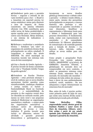 P á g i n a  | 18 
© José Rodrigues de Farias Filho, D. Sc.                                  12 jan. 11 
 
a) Estabelecer pacto para a pecuária            incorporem      os   novos     desafios
bovina – negociar a retirada de tão             globais;g) Democratizar o debate sobre
vasto território para o boi – o Brasil (e       a pecuária – o debate é muito elitista, a
a Amazônia em especial) precisa ter             maior parte, mesmo dos pecuaristas
metas estabelecer metas para diminuir           (principalmente os pequenos, a imensa
a área de impacto, de forma                     maioria), não participa e não
consistente; um sistema tributário              compreende as questões envolvidos e
eficiente (via ITR) contribuiria para           suas     dimensões.    Qualificar     os
coibir terras de baixa produtividade e          representantes e lideranças locais para
apoiar aquelas para a conservação ou            o debate é fundamental para este
outros usos florestais. Metas drásticas,        processo democrático. É fundamental,
e um sistema de indicadores e                   ainda, contar com representantes de
monitoramento.                                  assentados     e    de   comunidades
                                                tradicionais; h) Oferecer plataformas
b) Reforçar e modernizar a assistência          de comunicação e de conteúdo gratuito
técnica – fortalecer “pra valer” os             para a tomada de decisão – via
organismos de assistência técnica (hoje         internet, rádio, televisão, enfim,
principalmente na esfera estadual). É           utilizar as novas mídias para este
vergonhoso o estado das atuais                  desafio.
EMATER. No nível municipal na
Amazônia inexiste tais sistemas (são            Como propõe o pesquisador Paulo
cerca de 600 municípios)                        Fernandes (em recente palestra
                                                FAEPA, AMAZONPEC 15/9/2010), da
c) Criar a Escola de Gestão Agrícola –          EMBRAPA Amazônia Oriental, a
É preciso investir de forma consistente         globalização do mercado deve ser
para criar a “Fundação Getúlio Vargas           compreendida em novo contexto, a
da gestão agrícola”.                            saber: se pensarmos sistemas como
                                                sistemas locais, estaremos fora do
d) Fortalecer as Escolas Técnicas               mercado. Os mercados são mundiais –
Agrícolas – estas precisam alcançar o           embargos de toda ordem são ameaça –
nível de realismo que os novos desafios         fazer o dever de casa ambientalmente
apresentam (incluir questões como               aceitável, social, sanitário… Ou nos
sociodiversidade, mudanças climáticas           adequamos a regras internacionais ou
e justiça social); e) Incluir a                 estaremos fora do mercado!
Sustentabilidade Rural no Currículo
escolar – a sustentabilidade da                 Mas, antes de tudo, é preciso aceitar,
pecuária (e dos negócios rurais) deve           como primeira parte da lição de casa,
ser discutida no currículo escolar, pelo        que existe uma enorme divida social e
menos no meio rural e nas pequenas              ambiental provocada pela atividade.
cidades.f) Modernizar as organizações
associativas e sindicais – a maior parte        *João        Meirelles         Filho,
das    organizações associativas       e        empreendedor social, diretor geral do
sindicais carece de alternância,                Instituto Peabiru e autor Livro de
participação de jovens e visão                  Ouro da Amazônia, Ediouro, 2007.
sistêmica. É preciso investir para              Este artigo é parte de um estudo
incluir os diferentes setores da                apoiado pela Fundação AVINA para
atividade     e   garantir    processos         repensar a pecuária da Amazônia.
democráticos e participativos, que


Oficina de Estratégia                        
 