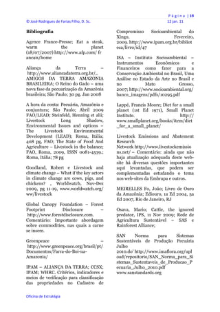 P á g i n a  | 19 
© José Rodrigues de Farias Filho, D. Sc.                                12 jan. 11 
 
Bibliografia                                    Compromisso     Socioambiental    do
                                                Xingu.                    Fevereiro,
Agence France-Presse; Eat a steak,              2009. http://www.ipam.org.br/bibliot
warm            the           planet            eca/livro/id/47
(18/07/2007) http://www.afp.com/ fr
ancais/home                                     ISA – Instituto Socioambiental –
                                                Instrumentos       Econômicos       e
Aliança         da        Terra       –         Financeiros como fator para a
http://www.aliancadaterra.org.br/,.             Conservação Ambiental no Brasil, Uma
AMIGOS DA TERRA AMAZONIA                        Análise no Estado da Arte no Brasil e
BRASILEIRA; O Reino do Gado – uma               no            Mato           Grosso,
nova fase da pecuarização da Amazônia           2007; http://www.socioambiental.org/
brasileira; São Paulo; 30 pg. Jan 2008          banco_imagens/pdfs/10295.pdf

A hora da conta: Pecuária, Amazônia e           Lappé, Francis Moore; Diet for a small
conjuntura; São Paulo; Abril 2009               planet (1st Ed 1971), Small Planet
FAO/LEAD; Steinfeld, Henning et alii;           Institute.                     http://
Livestock         Long         Shadow,          www.smallplanet.org/books/item/diet
Environmental Issues and options –              _for_a_small_planet/
The      Livestock      Environmental
Development (LEAD); Roma, Itália;               Livestock Emissions and Abatement
408 pg, FAO; The State of Food And              Research
Agriculture – Livestock in the balance;         Network http://www.livestockemissio
FAO, Roma, 2009, ISSN 0081-4539.;               ns.net/ – Comentário: ainda que não
Roma, Itália; 78 pg                             haja atualização adequada deste web-
                                                site há diversas questões importantes
Goodland, Robert e Livestock and                aqui levantadas, que podem ser
climate change – What if the key actors         complementadas estudando o tema
in climate change are cows, pigs, and           nos web-sites da Embrapa e outros.
chickens? , Worldwatch, Nov-Dez
2009, pg 11-19, www.worldwatch.org/             MEIRELLES Fo, João; Livro de Ouro
ww/livestock                                    da Amazônia; Ediouro, 1a Ed 2004, 5a
                                                Ed 2007, Rio de Janeiro, RJ
Global Canopy Foundation – Forest
Footprint        Disclosure        –            Osava, Mario; Cattle, the ignored
 http://www.forestdisclosure.com.               predator, IPS, 11 Nov 2009; Rede de
Comentário: Importante abordagem                Agricultura Sustentável – SAS e
sobre commodities, nas quais a carne            Rainforest Alliance;
se insere.
                                                SAN      Norma     para     Sistemas
Greenpeace                         –            Sustentáveis de Produção Pecuária
http://www.greenpeace.org/brasil/pt/            Julho
Documentos/Farra-do-Boi-na-                     2010.do’ http://www.imaflora.org/upl
Amazonia/                                       oad/repositorio/SAN_Norma_para_Si
                                                stemas_Sustentaveis_de_Producao_P
IPAM – ALIANÇA DA TERRA; CCSX;                  ecuaria_Julho_2010.pdf
IPAM; WHRC. Critérios, indicadores e            www.sanstandards.org
meios de verificação para classificação
das propriedades no Cadastro de

Oficina de Estratégia                        
 