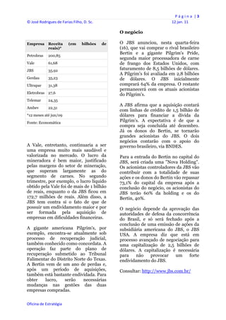 P á g i n a  | 3 
© José Rodrigues de Farias Filho, D. Sc.                                       12 jan. 11 
 
                                                     O negócio

Empresa      Receita     (em     bilhões    de       O JBS anunciou, nesta quarta-feira
             reais)*                                 (16), que vai comprar o rival brasileiro
                                                     Bertin e a gigante Pilgrim's Pride,
Petrobras    200,85
                                                     segunda maior processadora de carne
Vale         61,68                                   de frango dos Estados Unidos, com
JBS          35,92                                   faturamento de 8,5 bilhões de dólares.
                                                     A Pilgrim's foi avaliada em 2,8 bilhões
Gerdau       35,23                                   de dólares. O JBS inicialmente
Ultrapar     31,38                                   comprará 64% da empresa. O restante
                                                     permanecerá com os atuais acionistas
Eletrobras 27,6                                      do Pilgrim's.
Telemar      24,35
                                                     A JBS afirma que a aquisição contará
Ambev        22,31
                                                     com linhas de crédito de 1,5 bilhão de
*12 meses até jun/09                                 dólares para financiar a dívida da
Fonte: Economática
                                                     Pilgrim's. A expectativa é de que a
                                                     compra seja concluída até dezembro.
                                                     Já os donos do Bertin, se tornarão
                                                     grandes acionistas do JBS. O dois
                                                     negócios contarão com o apoio do
A Vale, entretanto, continuaria a ser                governo brasileiro, via BNDES.
uma empresa muito mais saudável e
valorizada no mercado. O lucro da                    Para a entrada do Bertin no capital do
mineradora é bem maior, justificado                  JBS, será criada uma "Nova Holding".
pelas margens do setor de mineração,                 Os acionistas controladores da JBS vão
que superam largamente as do                         contribuir com a totalidade de suas
segmento de carnes. No segundo                       ações e os donos do Bertin vão repassar
trimestre, por exemplo, o lucro líquido              73,1% do capital da empresa após a
obtido pela Vale foi de mais de 1 bilhão             conclusão do negócio, os acionistas do
de reais, enquanto o da JBS ficou em                 JBS terão 60% da holding e os do
172,7 milhões de reais. Além disso, a                Bertin, 40%.
JBS tem contra si o fato de que de
possuir um endividamento maior e por                 O negócio depende da aprovação das
ser formada pela aquisição de                        autoridades de defesa da concorrência
empresas em dificuldades financeiras.                do Brasil, e só será fechado após a
                                                     conclusão de uma emissão de ações da
A gigante americana Pilgrim's, por                   subsidiária americana do JBS, o JBS
exemplo, encontra-se atualmente sob                  USA. A empresa diz que está em
processo de recuperação judicial,                    processo avançado de negociação para
também conhecido como concordata. A                  uma capitalização de 2,5 bilhões de
operação faz parte do plano de                       dólares. A capitalização é necessária
recuperação submetido ao Tribunal                    para    não   provocar    um    forte
Falimentar do Distrito Norte do Texas.               endividamento do JBS.
A Bertin vem de um ano de perdas e,
após um período de aquisições,                       Consultar: http://www.jbs.com.br/
também está bastante endividada. Para
obter    lucro,   serão    necessárias
mudanças nas gestões das duas
empresas compradas.

Oficina de Estratégia                             
 