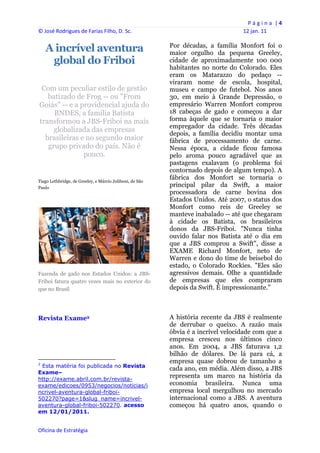 P á g i n a  | 4 
© José Rodrigues de Farias Filho, D. Sc.                                                    12 jan. 11 
 
     A incrível aventura                                           Por décadas, a família Monfort foi o
                                                                   maior orgulho da pequena Greeley,
      global do Friboi                                             cidade de aproximadamente 100 000
                                                                   habitantes no norte do Colorado. Eles
                                                                   eram os Matarazzo do pedaço --
                                                                   viraram nome de escola, hospital,
 Com um peculiar estilo de gestão                                  museu e campo de futebol. Nos anos
   batizado de Frog -- ou "From                                    30, em meio à Grande Depressão, o
Goiás" -- e a providencial ajuda do                                empresário Warren Monfort comprou
     BNDES, a família Batista                                      18 cabeças de gado e começou a dar
transformou a JBS-Friboi na mais                                   forma àquele que se tornaria o maior
                                                                   empregador da cidade. Três décadas
     globalizada das empresas
                                                                   depois, a família decidiu montar uma
  brasileiras e no segundo maior                                   fábrica de processamento de carne.
   grupo privado do país. Não é                                    Nessa época, a cidade ficou famosa
               pouco.                                              pelo aroma pouco agradável que as
                                                                   pastagens exalavam (o problema foi
                                                                   contornado depois de algum tempo). A
Tiago Lethbridge, de Greeley, e Márcio Juliboni, de São
                                                                   fábrica dos Monfort se tornaria o
Paulo
                                                                   principal pilar da Swift, a maior
                                                                   processadora de carne bovina dos
                                                                   Estados Unidos. Até 2007, o status dos
                                                                   Monfort como reis de Greeley se
                                                                   manteve inabalado -- até que chegaram
                                                                   à cidade os Batista, os brasileiros
                                                                   donos da JBS-Friboi. "Nunca tinha
                                                                   ouvido falar nos Batista até o dia em
                                                                   que a JBS comprou a Swift", disse a
                                                                   EXAME Richard Monfort, neto de
                                                                   Warren e dono do time de beisebol do
                                                                   estado, o Colorado Rockies. "Eles são
Fazenda de gado nos Estados Unidos: a JBS-                         agressivos demais. Olhe a quantidade
Friboi fatura quatro vezes mais no exterior do                     de empresas que eles compraram
que no Brasil                                                      depois da Swift. É impressionante."



Revista Exame2                                                     A história recente da JBS é realmente
                                                                   de derrubar o queixo. A razão mais
                                                                   óbvia é a incrível velocidade com que a
                                                                   empresa cresceu nos últimos cinco
                                                                   anos. Em 2004, a JBS faturava 1,2
                                                                   bilhão de dólares. De lá para cá, a
                                                                   empresa quase dobrou de tamanho a
2
 Esta matéria foi publicada no Revista
                                                                   cada ano, em média. Além disso, a JBS
Exame–
http://exame.abril.com.br/revista-
                                                                   representa um marco na história da
exame/edicoes/0953/negocios/noticias/i                             economia brasileira. Nunca uma
ncrivel-aventura-global-friboi-                                    empresa local mergulhou no mercado
502270?page=1&slug_name=incrivel-                                  internacional como a JBS. A aventura
aventura-global-friboi-502270. acesso                              começou há quatro anos, quando o
em 12/01/2011.


Oficina de Estratégia                                           
 