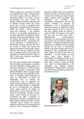P á g i n a  | 5 
© José Rodrigues de Farias Filho, D. Sc.                                    12 jan. 11 
 
Friboi comprou as operações da Swift            Quando o Friboi emitiu seus primeiros
na Argentina. Em 2007, a empresa deu            títulos de dívida, em 2006, Joesley era
seu mais ousado salto ao adquirir a             o único dos irmãos que falava algum
americana Swift e se tornar a maior             inglês. Acabou sendo escolhido para
processadora de carne bovina do                 participar      das     reuniões     com
mundo. Muitos analistas julgaram que            investidores estrangeiros. No fim das
os Batista haviam dado um passo                 contas, assumiu as funções de
maior que a perna e levariam anos               financista e foi o responsável pela
digerindo a atrasada Swift. Não foi bem         pioneira abertura de capital do Friboi,
assim. Em 2008, o Friboi comprou                em 2007. Apesar de ser o mais novo
mais três empresas -- nos Estados               dos três, Joesley gosta de exercer o
Unidos e na Austrália. Finalmente, as           papel de líder da empresa. Ele expõe
recentes aquisições da Pilgrim’s Pride,         em sua sala os livros que mais o
segunda maior processadora de carne             influenciaram             (recentemente,
de frango dos Estados Unidos, e do              distribuiu aos mais próximos um livro
rival brasileiro Bertin -- anunciadas em        que mexeu com sua cabeça: O Poder da
16 de setembro -- transformaram a               Confiança -- O Elemento Que Faz Toda
JBS-Friboi na maior empresa do setor            Diferença, de Stephen Covey). Wesley
no mundo, à frente até mesmo da                 Batista, de 37 anos, é considerado
gigante americana Tyson Foods. Agora,           aquele com mais vocação para tocar a
mais de 70% dos 51,7 bilhões de reais           operação. É ele o especialista em tirar
que a empresa fatura são gerados de             cada centavo de um boi que entra no
sua filial nos Estados Unidos. A rigor, a       frigorífico -- do filé mignon ao pelo
JBS é hoje uma empresa americana                usado      para     fazer   pincéis.   O
com sede no Brasil.                             primogênito, José Batista Júnior, de 47
                                                anos, deixou a presidência do grupo
Por trás dessa história está a ambição          anos atrás e hoje se ocupa em forjar
de três irmãos que largaram os estudos          uma rede de relacionamentos e de
antes de completar o ensino médio e se          catapultar sua carreira política.
tornaram bilionários. O Friboi nasceu           Apelidado de "Júnior Friboi" em Goiás,
em 1953, quando o empresário José               ele articula sua candidatura ao governo
Batista Sobrinho abriu o açougue Casa           do estado em 2010.
de Carne Mineira, em Anápolis, Goiás.
Hoje, o fundador ainda despacha na
sede da JBS-Friboi (o grupo foi
rebatizado com as iniciais do
empresário), mas o comando do
negócio passou para seus filhos. E, nas
mãos dos irmãos Batista, o frigorífico
do pai se transformou no segundo
maior grupo privado do Brasil em
faturamento, pouco atrás da Vale e à
frente de Votorantim, Gerdau e, bem,
todo o resto. Joesley, de 36 anos, é o
presidente da JBS e comanda as
operações no Brasil, na Argentina e na
Itália. Quem conhece de perto o Friboi
responde quase sempre da mesma
maneira ao descrever as atribuições de
Joesley: "Ele é o homem do dinheiro".           David Zalubowski/AP Photo



Oficina de Estratégia                        
 