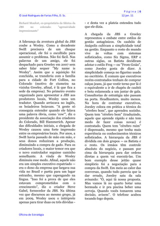 P á g i n a  | 6 
© José Rodrigues de Farias Filho, D. Sc.                                        12 jan. 11 
 
Richard Monfort, ex-proprietário da fábrica da       - e desta vez a plateia entendeu tudo
JBS      no     colorado:      "agressividade        que ele dizia.
impressionante"
                                                     A chegada da JBS a Greeley
                                                     representou o embate entre estilos de
A liderança da aventura global da JBS                gestão antagônicos. Os caubóis de
coube a Wesley. Como a decadente                     Anápolis cultivam a simplicidade total
Swift precisava de um choque                         na gestão. Enquanto o resto do mundo
operacional, ele foi o escolhido para                vive     às    voltas    com     sistemas
assumir o problema. Não foi fácil. Nas               sofisticados, como Six Sigma, ERP e
palavras de um amigo, ele foi                        outras siglas, os Batista decidiram
despachado para Greeley em 2007 sem                  adotar o estilo Frog -- ou "From Goiás",
saber falar sequer "My name is                       como Joesley gosta de dizer. A
Wesley". Assim que a aquisição foi                   simplicidade começa no figurino usado
concluída, se transferiu com a família               no escritório. É comum que executivos
para a cidade de Fort Collins, no                    recém-contratados tenham de comprar
Colorado (motivo de ciumeira na                      calças jeans, já que vestir terno por lá é
vizinha Greeley, afinal, é lá que fica a             o equivalente a ir de chapéu de caubói
sede da empresa). No primeiro evento                 e bota enlameada a um jantar de gala.
organizado para apresentar a JBS aos                 Consultorias de estratégia não passam
produtores locais, Wesley usou um                    na porta. Headhunters, muito menos.
tradutor. Quando arriscava no inglês,                Na hora de contratar executivos,
os boiadeiros boiavam. "A gente só                   Joesley coloca em prática a técnica do
conseguia entender quando ele falava                 "cérebro bom", que aprendeu sozinho.
uma palavra óbvia, como 'cow'", diz o                Quem tem "cérebro bom" (traduzindo,
presidente da associação dos criadores               aquele que aprende rápido e não tem
do Colorado, Bill Hammerich. Apesar                  medo de fazer coisas novas) é
das dificuldades iniciais, a chegada de              contratado. Quem tem "cérebro ruim"
Wesley causou uma forte impressão                    é dispensado, mesmo que tenha mais
entre os empresários locais. Por anos, a             experiência ou conhecimentos técnicos
Swift havia passado de mão em mão, e                 sofisticados. A hierarquia da JBS é
seus donos reduziram a produção,                     dividida em dois grupos -- os Batista e
diminuindo a compra de gado. Para os                 o resto. Os irmãos têm controle
criadores locais, o maior temor era que              absoluto do negócio, e passam por
o novo controlador seguisse caminho                  cima da hierarquia para dar ordens
semelhante. A vinda de Wesley                        diretas a quem vai executá-las. Um
diminuiu esse medo. Afinal, aquele não               bom exemplo desse jeitão quase
era um simples executivo expatriado --               simplório foi a negociação para a
era o dono da empresa que largava sua                compra da Swift. Em meio ao calor das
vida no Brasil e partia para um lugar                conversas, quando tudo parecia que ia
estranho, mesmo que capengando na                    dar errado, Joesley saiu da sala
língua. "Isso foi a prova de que eles                avisando: "Ó, aqui tá nossa proposta.
estavam comprometidos com o                          Mas vamos lá no quarto botar uma
crescimento", diz o criador Steve                    bermuda e ir pra piscina beber uma
Gabel, fornecedor da JBS. Na última                  cerveja. Quando vocês tomarem uma
vez que discursou ao mesmo grupo, já                 decisão, avisem". O telefone acabou
em 2009, Wesley usou o intérprete                    tocando logo depois.
apenas para tirar duas ou três dúvidas -


Oficina de Estratégia                             
 