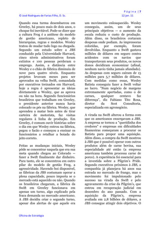 P á g i n a  | 7 
© José Rodrigues de Farias Filho, D. Sc.                                  12 jan. 11 
 
Quando essa turma desembarcou em                um movimento enlouquecido. Wesley
Greeley, há pouco mais de dois anos, o          conseguiu, assim, um de seus
choque foi inevitável. Pode-se dizer que        principais objetivos -- o aumento da
a cultura Frog é a antítese do modelo           escala reduziu o custo de produção.
de gestão americano, repleto de                 Além disso, os brasileiros cortaram
hierarquias, regras e modelos. Wesley           despesas onde podiam. As impressoras
tratou de mudar tudo logo na chegada.           coloridas,    por   exemplo,    foram
Segundo um estudo sobre a JBS                   devolvidas. Enquanto a Swift gastava
conduzido pela Universidade Harvard,            milhões de dólares em seguro contra
cinco níveis administrativos foram              acidentes com os navios que
extintos e 100 pessoas perderam o               transportavam seus produtos, os novos
emprego. Assim, a distância entre               donos decidiram economizar (afinal,
Wesley e o chão de fábrica diminuiu de          nenhum navio tinha jamais afundado).
nove para quatro níveis. Enquanto               As despesas com seguro caíram de 15
projetos levavam meses para ser                 milhões para 5,7 milhões de dólares.
aprovados na velha Swift, comandada             Com medidas como essas, Wesley
por executivos treinados em Harvard,            Batista conseguiu fazer a Swift voltar
hoje a regra é apresentar as ideias             ao lucro. "Num negócio de margens
diretamente a Wesley, que as aprova             extremamente apertadas, como o de
ou não na hora. Segundo funcionários            carnes,    qualquer     centavo    faz
brasileiros que trabalham em Greeley,           diferença", diz Fabiano Tito Rosa,
o presidente anterior nunca havia               diretor     da    Scot    Consultoria,
colocado os pés na fábrica. Wesley, que         especializada em agronegócio.
aprendeu a matar bois antes de tirar
carteira de motorista, faz visitas              A virada na Swift alterou a forma com
regulares à linha de produção. Em               que os americanos enxergavam a JBS.
Greeley, é comum ouvir histórias sobre          A empresa se tornou a "queridinha dos
o dia em que Wesley entrou na fábrica,          credores" e empresas em dificuldades
pegou o facão e começou a ensinar os            financeiras começaram a procurar os
funcionários a retalhar a boiada do             Batista para propor uma aquisição.
jeito correto.                                  Além disso, a compra da Swift mostrou
                                                à JBS que é possível operar com outros
Feitas as mudanças iniciais, Wesley             produtos além de carne bovina, sua
pôde se concentrar naquela que era sua          especialidade até então (a empresa
meta quando chegou ao Colorado --               americana também processa carne de
fazer a Swift finalmente dar dinheiro.          porco). A experiência foi essencial para
Para tanto, ele se concentrou em outro          a investida sobre a Pilgrim’s Pride.
pilar do modelo de gestão Frog, a               Segundo executivos próximos à JBS, a
agressividade. Havendo boi disponível,          companhia já planejava há anos sua
as fábricas da JBS costumam operar a            entrada no mercado de frango, mas o
plena capacidade, pouco importa se o            movimento foi impulsionado pelo
mercado está aquecido ou não. Quando            sucesso na virada da Swift e pelo
os brasileiros chegaram, a fábrica da           agravamento da crise da Pilgrim’s, que
Swift em Greeley funcionava em                  entrou em recuperação judicial em
apenas um turno, algo explicado pela            dezembro do ano passado. Com a
fraca demanda no mercado americano.             aquisição da Pilgrim’s, empresa
A JBS decidiu criar o segundo turno,            avaliada em 2,8 bilhões de dólares, a
apesar dos alertas de que aquele era            JBS consegue atingir dois objetivos. O


Oficina de Estratégia                        
 