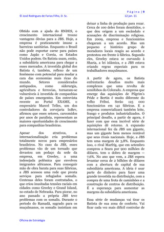 P á g i n a  | 9 
© José Rodrigues de Farias Filho, D. Sc.                                  12 jan. 11 
 
                                                deixar a linha de produção para rezar.
                                                Cerca de 100 deles foram demitidos, o
Obtido com a ajuda do BNDES, o                  que deu origem a um escândalo e
crescimento     internacional   trouxe          acusações de discriminação religiosa.
vantagens óbvias para a JBS. Hoje, a            Em 2009, empresa e funcionários
empresa é praticamente imune a                  chegaram a um acordo. Mas um
barreiras sanitárias. Enquanto o Brasil         pequeno e histérico grupo de
não pode exportar carne para países             moradores locais reagiu ao acordo e
como Japão e Coreia, os Estados                 protestou em frente à fábrica. Segundo
Unidos podem. Os Batista usam, então,           eles, Greeley estava se curvando à
a subsidiária americana para chegar a           Sharia, a lei islâmica, e a JBS estava
esses mercados. A investida global dos          criando regras especiais para os
Batista é, também, reflexo de um                trabalhadores muçulmanos.
fenômeno com potencial para mudar a
cara das economias mais ricas do                A partir de agora, os Batista
mundo.        Setores     considerados          enfrentarão desafios muito mais
antiquados,       como      siderurgia,         complexos que uma revolta de
agricultura e ferrovias, tornaram-se            xenófobos do Colorado. A empresa que
vulneráveis à investida de companhias           emerge das aquisições de Pilgrim’s
de países emergentes. Em entrevista             Pride e Bertin é muito diferente do
recente    ao    Portal   EXAME,     o          velho     Friboi.   Serão    125    000
empresário Marcel Telles, um dos                funcionários em 141 fábricas. E a
controladores da cervejaria InBev,              empresa comercializará também leite,
afirmou que esses setores, carcomidos           frango e produtos industrializados. O
por anos de paralisia, representam as           principal desafio, a partir de agora, é
maiores oportunidades de crescimento            fazer com que essa incrível série de
para companhias brasileiras.                    aquisições dê retorno. A expansão
                                                internacional fez da JBS um gigante,
Apesar       dos       atrativos,     a         mas um gigante bem menos rentável
internacionalização cria problemas              que seus rivais nacionais. Hoje, a JBS
totalmente novos para empresários               tem uma margem de 3,8%. Enquanto
brasileiros. No caso da JBS, esses              isso, o rival Marfrig, que em setembro
problemas vão de um tornado que                 comprou a Seara por 900 milhões de
devastou um pedaço da sede da                   dólares, tem o dobro de margem --
empresa, em Greeley, a uma                      7,6%. No ano que vem, a JBS espera
indesejada polêmica que envolveu                levantar cerca de 2 bilhões de dólares
imigrantes africanos. Para conseguir            com a abertura de capital de sua
mão de obra barata para suas fábricas,          subsidiária americana. A ideia é usar
a JBS acessou uma rede que presta               parte do dinheiro para fazer uma
serviços para refugiados somalis.               grande investida na distribuição, com a
Centenas deles foram contratados, o             compra de uma frota de caminhões e a
que criou inusitadas tensões raciais em         construção de centros de distribuição.
cidades como Greeley e Grand Island,            É a esperança para aumentar as
no estado de Nebraska. Para piorar, no          margens da subsidiária americana.
ano passado a própria JBS teve
problemas com os somalis. Durante o             Essa série de mudanças vai tirar os
período do Ramadã, sagrado para os              Batista de sua zona de conforto. Vai
muçulmanos, os somalis insistiam em             ficar cada vez mais difícil controlar de


Oficina de Estratégia                        
 