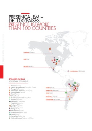 6preSençaeM+de100paíSeSpreSenCein+tHan100CountrieS
PReSençA em +
de 100 PAÍSeS
preSenCe in More
tHan 100 CountrieS
operações munDiais
WoRldWide oPeRAtionS
Bovinos/bovines
Centro de Distribuição/distribution Centers
Transporte/transports
Embalagens Metálicas/Can Making
Confinamento/Feedlots
Couro/leather
Ovino/Smalls
Escritório Comercial/Sales offices
Biodiesel/biodiesel
Embutidos/Cured Meat
Vegetais/vegetables
Colágeno/Colagen
Envoltórios/Casings
Frango/poultry
Recicladora/recycler
Pratos Prontos/read Meal
Suínos/Swine
Carne Seca/Jerked beef
Higiene&Limpeza/Hygiene and Clean
BrASil/BRAzil
PArAguAi/PARAGuAy
uruguAi/uRuGuAy
ArgentinA/ARGentinA
Chile/cHile
euA/uSA
MéxiCo/mexico
Porto riCo/PueRto Rico
CAnAdá/cAnAdA
 