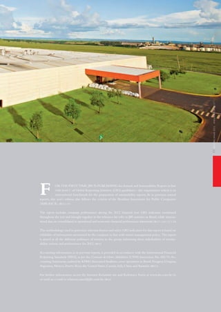 relatórioanual2012annualreport2012
ORthE FiRSttiME,JBS iS PUBLiShiNG the Annual and Sustainability Report in line
with level C of Global Reporting initiative (GRi) guidelines – the organization which is an
international benchmark for the preparation of sustainability reports.As in previous annual
reports, this year’s edition also follows the criteria of the Brazilian Association for Public Companies
(ABRASCA). GRi 3.2 | 3.3
the report includes company performance during the 2012 financial year. GRi indicators mentioned
throughout the text and brought together in the reference list refer to JBS activities in Brazil, while interna-
tional data are consolidated in operational and economic-financial performance statements.GRi 3.1 | 3.6 | 3.7 | 3.8
the methodology used to prioritize relevant themes and select GRi indicators for this report is based on
reliability of information monitored by the company in line with senior management policy. the report
is aimed at all the different audiences of interest in the group, informing these stakeholders of sustain-
ability actions and performance for 2012. GRi 3.5
Accounting information, as in previous reports, is provided in accordance with the international Financial
Reporting Standards (iFRS), as per the Comissão deValores Mobiliários (CVM) instruction No. 485/10.Ac-
counting Statements,audited by KPMG Associated Auditors,cover operations in Brazil,Paraguay,Uruguay,
Argentina, Mexico, Puerto Rico, the United States, Canada, italy, China and Australia. GRi 3.13
For further information, access the investor Relations site and Reference Form at www.jbs.com.br/ri,
or send an e-mail to relatorio.anual@jbs.com.br. GRi 3.4
f
11
 