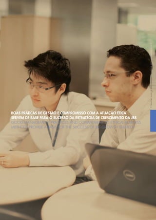 BOAS PRÁTICAS DE GESTÃO E COMPROMISSO COM A ATUAÇÃO ÉTICA
SERVEM DE BASE PARA O SUCESSO DA ESTRATÉGIA DE CRESCIMENTO DA JBS
GOOD MANAGEMENT PRACTICES AND COMMITMENT TO ETHICAL BUSINESS
METHODS PROVIDE A BASIS FOR THE SUCCESS OF JBS GROWTH STRATEGY
RELATÓRIOANUALEDESUSTENTABILIDADE2012ANNUALANDSUSTAINABILITYREPORT201215
 