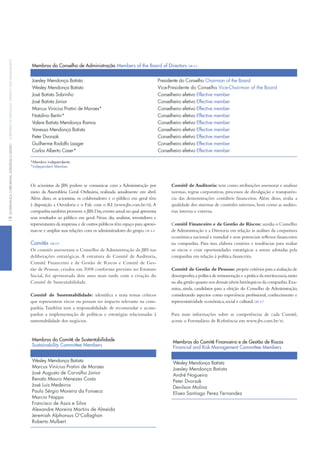 Os acionistas da JBS podem se comunicar com a Administração por
meio da Assembleia Geral Ordinária, realizada anualmente em abril.
Além disso, os acionistas, os colaboradores e o público em geral têm
à disposição a Ouvidoria e o Fale com o Ri (www.jbs.com.br/ri).A
companhia também promove o JBS Day,evento anual no qual apresenta
seus resultados ao público em geral. Nesse dia, analistas, investidores e
representantes da imprensa e de outros públicos têm espaço para aproxi-
mar-se e ampliar suas relações com os administradores do grupo.GRi 4.4
Comitês GRi 4.9
Os comitês assessoram o Conselho de Administração da JBS nas
deliberações estratégicas. A estrutura de Comitê de Auditoria,
Comitê Financeiro e de Gestão de Riscos e Comitê de Ges-
tão de Pessoas, criados em 2008 conforme previsto no Estatuto
Social, foi aprimorada dois anos mais tarde com a criação do
Comitê de Sustentabilidade.
Comitê de Sustentabilidade: identifica e trata temas críticos
que representem riscos ou possam ter impacto relevante na com-
panhia.também tem a responsabilidade de recomendar e acom-
panhar a implementação de políticas e estratégias relacionadas à
sustentabilidade dos negócios.
Comitê de Auditoria: tem como atribuições assessorar e analisar
normas, regras corporativas, processos de divulgação e transparên-
cia das demonstrações contábeis financeiras. Além disso, avalia a
qualidade dos sistemas de controles internos, bem como as audito-
rias interna e externa.
Comitê financeiro e de Gestão de Riscos: auxilia o Conselho
de Administração e a Diretoria em relação às análises da conjuntura
econômica nacional e mundial e seus potenciais reflexos financeiros
na companhia. Para isso, elabora cenários e tendências para avaliar
os riscos e criar oportunidades estratégicas a serem adotadas pela
companhia em relação à política financeira.
Comitê de Gestão de Pessoas: propõe critérios para a avaliação de
desempenho,a política de remuneração e a prática da meritocracia,tanto
na alta gestão quanto nos demais níveis hierárquicos da companhia.Exa-
mina, ainda, candidatos para a eleição do Conselho de Administração,
considerando aspectos como experiência profissional, conhecimento e
representatividade econômica,social e cultural.GRi 4.7
Para mais informações sobre as competências de cada Comitê,
acesse o Formulário de Referência em www.jbs.com.br/ri.
Membros do Conselho de Administração Members of the Board of Directors GRi 4.2
Joesley mendonça Batista Presidente do conselho chairman of the Board
Wesley mendonça Batista vice-Presidente do conselho vice-chairman of the Board
José Batista Sobrinho conselheiro efetivo effective member
José Batista Júnior conselheiro efetivo effective member
marcus vinicius Pratini de moraes* conselheiro efetivo effective member
natalino Bertin* conselheiro efetivo effective member
valere Batista mendonça Ramos conselheiro efetivo effective member
vanessa mendonça Batista conselheiro efetivo effective member
Peter dvorsak conselheiro efetivo effective member
Guilherme Rodolfo laager conselheiro efetivo effective member
carlos Alberto caser* conselheiro efetivo effective member
*membro independente.
*independent member.
Membros do Comitê de Sustentabilidade
Sustainability Committee Members
Wesley mendonça Batista
marcus vinicius Pratini de moraes
José Augusto de carvalho Júnior
Renato mauro menezes costa
José luis medeiros
Paulo Sérgio moreira da fonseca
marcio nappo
francisco de Assis e Silva
Alexandre moreira martins de Almeida
Jeremiah Alphonsus o'callaghan
Roberto mulbert
Membros do Comitê Financeiro e de Gestão de Riscos
Financial and Risk Management Committee Members
Wesley mendonça Batista
Joesley mendonça Batista
André nogueira
Peter dvorsak
denilson molina
eliseo Santiago Perez fernandez
18GovernançaCorporativa,eStratéGiaeGeStãoCorporateGovernanCe,StrateGyandManaGeMent
 