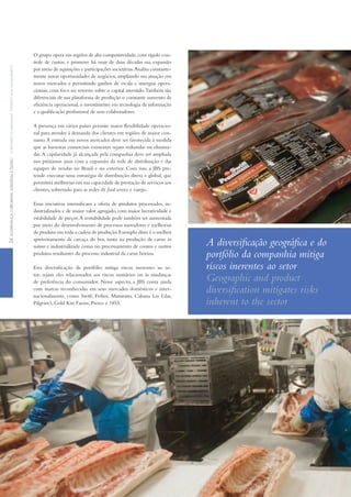 O grupo opera em regiões de alta competitividade,com rígido con-
trole de custos, e promove há mais de duas décadas sua expansão
por meio de aquisições e participações societárias.Analisa constante-
mente novas oportunidades de negócios, ampliando sua atuação em
novos mercados e permitindo ganhos de escala e sinergias opera-
cionais, com foco no retorno sobre o capital investido.Também são
diferenciais de sua plataforma de produção o constante aumento da
eficiência operacional, o investimento em tecnologia da informação
e a qualificação profissional de seus colaboradores.
A presença em vários países permite maior flexibilidade operacio-
nal para atender à demanda dos clientes em regiões de maior con-
sumo.A entrada em novos mercados deve ser favorecida à medida
que as barreiras comerciais existentes sejam reduzidas ou elimina-
das.A capilaridade já alcançada pela companhia deve ser ampliada
nos próximos anos com a expansão da rede de distribuição e das
equipes de vendas no Brasil e no exterior. Com isso, a JBS pre-
tende executar uma estratégia de distribuição direta e global, que
permitirá melhorias em sua capacidade de prestação de serviços aos
clientes, sobretudo para as redes de food service e varejo.
Essas iniciativas intensificam a oferta de produtos processados, in-
dustrializados e de maior valor agregado, com maior lucratividade e
estabilidade de preços.A rentabilidade pode também ser aumentada
por meio do desenvolvimento de processos inovadores e melhorias
de produto em toda a cadeia de produção.Exemplo disso é o melhor
aproveitamento da carcaça do boi, tanto na produção de carne in
natura e industrializada como no processamento de couros e outros
produtos resultantes do processo industrial da carne bovina.
Essa diversificação de portfólio mitiga riscos inerentes ao se-
tor, sejam eles relacionados aos riscos sanitários ou às mudanças
de preferência do consumidor. Nesse aspecto, a JBS conta ainda
com marcas reconhecidas em seus mercados domésticos e inter-
nacionalmente, como Swift, Friboi, Maturatta, Cabana Las Lilas,
Pilgrim’s, Gold Kist Farms, Pierce e 1855.
A diversificação geográfica e do
portfólio da companhia mitiga
riscos inerentes ao setor
Geographic and product
diversification mitigates risks
inherent to the sector
24GOVERNANÇACORPORATIVA,ESTRATÉGIAEGESTÃOCORPORATEGOVERNANCE,STRATEGYANDMANAGEMENT
 