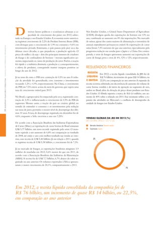 iversos fatores políticos e econômicos afetaram a ca-
pacidade de crescimento dos países em 2012, sobre-
tudo na Europa e nos Estados Unidos.A economia norte-america-
na registrou crescimento de 2,2% do Produto interno Bruto (PiB),
com destaque para o crescimento de 1,9% no consumo e 9,6% em
investimento privado. Entretanto, o país passou pela pior seca das
últimas cinco décadas, o que prejudicou a produção agrícola. O
preço do milho e da soja – dois dos principais insumos de criadores
de frango e de confinadores de bovinos – tiveram significativo au-
mento,impactando os custos de produção do setor.Porém,a reação
foi rápida e a indústria diminuiu a produção e, consequentemente,
a oferta de produtos, conseguindo manter margens positivas ao
longo do ano de 2012.
Já na zona do euro, o PiB teve contração de 0,5% no ano.A redu-
ção da atividade foi generalizada, com consumo e investimentos
recuando 1,2% e 4,9%, respectivamente. Na China, o crescimento
do PiB em 7,5% esteve acima da meta do governo,que espera uma
taxa de crescimento estável para 2013.
No Brasil, a agropecuária foi impactada pela seca, registrando con-
tração de 2,3% e influenciando o crescimento de 0,9% do PiB do
segmento. Mesmo assim, a reação do país ao cenário global, no
sentido de estimular o consumo e os investimentos pela redução
nas taxas de juros, permitiu o menor nível de desemprego dos últi-
mos 10 anos.A taxa de desemprego registrada em dezembro foi de
4,6%, enquanto a Selic encerrou o ano em 7,25%.
De acordo com a Associação Brasileira das indústrias Exportadoras
de Carne (Abiec),as exportações de carne bovina do Brasil somaram
US$ 5,77 bilhões, um novo recorde registrado pelo setor. O mon-
tante equivale a um aumento de 6,8% em comparação ao resultado
de 2008, até então o ano com melhor resultado nas vendas ao exte-
rior, com receita de US$ 5,40 bilhões. Já em relação a 2011, quando
se registrou receita de US$ 5,38 bilhões, o crescimento foi de 7,3%.
Já no mercado de frangos, as exportações brasileiras atingiram 3,9
milhões de toneladas em 2012, 0,6% menos do que em 2011, de
acordo com a Associação Brasileira das indústrias da Alimentação
(ABiA).A receita foi de US$ 7,7 bilhões, 6,7% abaixo do valor re-
gistrado no ano anterior. Os volumes exportados à África apresen-
taram o maior crescimento, de 20,1%, comparativamente a 2011.
Nos Estados Unidos, o United States Department of Agriculture
(USDA) divulgou queda das exportações de bovinos em 12% no
ano, combinada ao aumento em 8% das importações. No mercado
de suínos,apesar dos custos maiores de alimentação,o inventário de
animais reprodutores permaneceu estável.As exportações de carne
suína foram 7,5% menores do que ano anterior,especialmente pela
progressiva redução nas vendas para o Japão e a China. Em contra-
partida, o setor de frangos apresentou aumento nas exportações de
carne de frango, peru e ovos de 4%, 12% e 12%, respectivamente.
ReSultAdoS finAnceiRoS
reCeitA
líquidA
e eBitdA
Em 2012, a receita líquida consolidada da JBS foi de
R$ 76 bilhões,incremento de quase R$ 14 bilhões,ou
22,5%,em comparação ao ano anterior.A expansão da
receita ocorreu,sobretudo,em decorrência do aumento do volume de
carne bovina vendida e do início da operação no segmento de aves,
ambos no Brasil, além da elevação de preço desses produtos nos Esta-
dos Unidos. O Ebitda superou a marca de R$ 4,4 milhões, um au-
mento de 40% sobre o relatado em 2011.Esse montante reflete a ex-
pansão das atividades no Mercosul e a melhora de desempenho da
unidade de frangos nos Estados Unidos.
25
75
vendAS gloBAiS dA JBS eM 2012 (%)
JbS Global SaleS – 2012 (%)
Mercados domésticos Domestic market
Exportações Exports
Em 2012, a receita líquida consolidada da companhia foi de
R$ 76 bilhões, um incremento de quase R$ 14 bilhões, ou 22,5%,
em comparação ao ano anterior
D
28deSeMpenHoFinanCeiroeoperaCionalFinanCialandoperationalperForManCe
 
