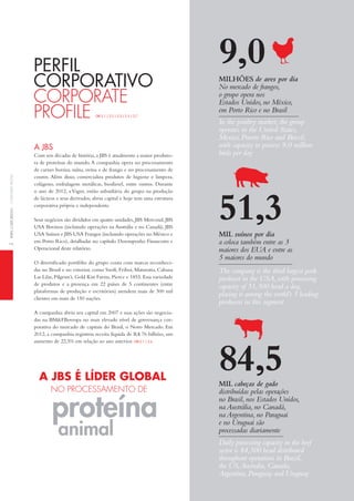 2perFilCorporativoCorporateproFile
Com seis décadas de história,a JBS é atualmente a maior produto-
ra de proteínas do mundo.A companhia opera no processamento
de carnes bovina, suína, ovina e de frango e no processamento de
couros. Além disso, comercializa produtos de higiene e limpeza,
colágeno, embalagens metálicas, biodiesel, entre outros. Durante
o ano de 2012, a Vigor, então subsidiária do grupo na produção
de lácteos e seus derivados, abriu capital e hoje tem uma estrutura
corporativa própria e independente.
Seus negócios são divididos em quatro unidades, JBS Mercosul, JBS
USA Bovinos (incluindo operações na Austrália e no Canadá), JBS
USA Suínos e JBS USA Frangos (incluindo operações no México e
em Porto Rico), detalhadas no capítulo Desempenho Financeiro e
Operacional deste relatório.
O diversificado portfólio do grupo conta com marcas reconheci-
das no Brasil e no exterior, como Swift, Friboi, Maturatta, Cabana
Las Lilas, Pilgrim’s, Gold Kist Farms, Pierce e 1855. Essa variedade
de produtos e a presença em 22 países de 5 continentes (entre
plataformas de produção e escritórios) atendem mais de 300 mil
clientes em mais de 150 nações.
A companhia abriu seu capital em 2007 e suas ações são negocia-
das na BM&FBovespa no mais elevado nível de governança cor-
porativa do mercado de capitais do Brasil, o Novo Mercado. Em
2012, a companhia registrou receita líquida de R$ 76 bilhões, um
aumento de 22,5% em relação ao ano anterior. GRi 2.1 | 2.6
A JBS
PeRfil
coRPoRAtivo
Corporate
proFile GRi 2.1 | 2.2 | 2.3 | 2.5 | 2.7
animal
A JBS é líder gloBAl
no proCeSSaMento de
proteína
9,0milhões de aves por dia
No mercado de frangos,
o grupo opera nos
Estados Unidos,no México,
em Porto Rico e no Brasil
In the poultry market, the group
operates in the United States,
Mexico, Puerto Rico and Brazil,
with capacity to process 9,0 million
birds per day
The company is the third largest pork
producer in the USA,with processing
capacity of 51,300 head a day,
placing it among the world’s 5 leading
producers in this segment
51,3mil suínos por dia
a coloca também entre as 3
maiores dos EUA e entre as
5 maiores do mundo
Daily processing capacity in the beef
sector is 84,500 head distributed
throughout operations in Brazil,
the US,Australia,Canada,
Argentina,Paraguay and Uruguay
84,5mil cabeças de gado
distribuídas pelas operações
no Brasil,nos Estados Unidos,
na Austrália,no Canadá,
na Argentina,no Paraguai
e no Uruguai são
processadas diariamente
 