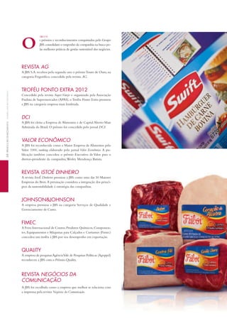 s prêmios e reconhecimentos conquistados pelo Grupo
JBS consolidam o empenho da companhia na busca pe-
las melhores práticas de gestão sustentável dos negócios.
REVISTA AG
A JBS S.A. recebeu pelo segundo ano o prêmioTouro de Ouro, na
categoria Frigorífico, concedido pela revista AG.
TROFÉU PONTO EXTRA 2012
Concedido pela revista Super Varejo e organizado pela Associação
Paulista de Supermercados (APAS), oTroféu Ponto Extra premiou
a JBS na categoria empresa mais lembrada.
DCI
A JBS foi eleita a Empresa de Alimentos e de Capital Aberto Mais
Admirada do Brasil. O prêmio foi concedido pelo jornal DCI.
VALOR ECONÔMICO
A JBS foi reconhecida como a Maior Empresa de Alimentos pelo
Valor 1000, ranking elaborado pelo jornal Valor Econômico. A pu-
blicação também concedeu o prêmio Executivo de Valor para o
diretor-presidente da companhia,Wesley Mendonça Batista.
REVISTA ISTOÉ DINHEIRO
A revista IstoÉ Dinheiro premiou a JBS como uma das 50 Maiores
Empresas do Bem.A premiação considera a integração dos princí-
pios da sustentabilidade à estratégia das companhias.
JOHNSON&JOHNSON
A empresa premiou a JBS na categoria Serviços de Qualidade e
Gerenciamento de Custo.
FIMEC
A Feira Internacional de Couros,Produtos Químicos,Componen-
tes, Equipamentos e Máquinas para Calçados e Curtumes (Fimec)
concedeu um troféu à JBS por seu desempenho em exportação.
QUALITY
A empresa de pesquisasAgênciaVale de Pesquisas Políticas (Agvppel)
reconheceu a JBS com o Prêmio Quality.
REVISTA NEGÓCIOS DA
COMUNICAÇÃO
A JBS foi escolhida como a empresa que melhor se relaciona com
a imprensa pela revista Negócios da Comunicação.
O
GRI 2.10
64PRÊMIOSERECONHECIMENTOSAWARDSANDRECOGNITION
 