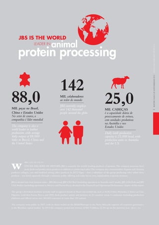 3
ith Six DECADES OF hiStORy, JBS is currently the world’s leading producer of proteins.the company processes beef,
pork,lamb and poultry meat products in addition to producing leather.the company also commercializes hygiene and cleaning
products, collagen, cans and biodiesel among other products. in 2012,Vigor – then a subsidiary of the group producing value added dairy
products – was listed separately through a voluntary public offering and today has its own, independent corporate structure.
JBS is divided into four business units – JBS Mercosul, JBS USA Beef (including operations in Australia and Canada), JBS USA Pork and JBS
USA Poultry (including operations in Mexico and Puerto Rico),detailed in the Financial and Operational Performance chapter of this report.
the group’s diversified portfolio includes well recognized brands in Brazil and worldwide, such as Swift, Friboi, Maturatta, Cabana Las Lilas,
Pilgrim’s, Gold Kist Farms, Pierce, and 1855. Such product variety and presence in 22 countries across 5 continents (including production
platforms and offices) serves over 300,000 customers in more than 150 nations.
the company went public in 2007, with its shares traded on the BM&FBovespa in the Novo Mercado segment of corporate governance
in the Brazilian capital market. in 2012 the company posted net revenue of R$ 76 billion, 22.5% up on the previous year. GRi 2.1 | 2.6
w GRi 2.1 | 2.2 | 2.3 | 2.5 | 2.7
JBS iS the world
leader in
protein processing
animal
142mil colaboradores
ao redor do mundo
JBS currently employs
over 142 thousand
people around the globe
25,0mil cabeças
é a capacidade diária de
processamento de ovinos,
com unidades produtivas
na Austrália e nos
Estados Unidos
Daily lamb production
capacity is 25,000 head,with
production units in Australia
and the US
88,0mil peças no Brasil,
China e Estados Unidos
No setor de couros,a
companhia é líder mundial
The company is also a
world leader in leather
production,with average
daily output of 88,000
hides in Brazil,China and
the United States
relatórioanualedeSuStentabilidade2012annualandSuStainabilityreport2012
 