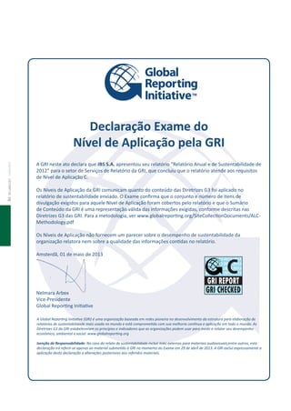 86deClaraçãoStateMent
A Global Reporing Iniiaive (GRI) é uma organização baseada em redes pioneira no desenvolvimento da estrutura para elaboração de
relatórios de sustentabilidade mais usada no mundo e está compromeida com sua melhoria conínua e aplicação em todo o mundo. As
Diretrizes G3 da GRI estabeleceram os princípios e indicadores que as organizações podem usar para medir e relatar seu desempenho
econômico, ambiental e social. www.globalreporing.org
Isenção de Responsabilidade: No caso do relato de sustentabilidade incluir links externos para materiais audiovisuais,entre outros, esta
declaração irá referir-se apenas ao material submeido à GRI no momento do Exame em 29 de abril de 2013. A GRI exclui expressamente a
aplicação desta declaração a alterações posteriores aos referidos materiais.
Declaração Exame do
Nível de Aplicação pela GRI
A GRI neste ato declara que JBS S.A. apresentou seu relatório “Relatório Anual e de Sustentabilidade de
2012” para o setor de Serviços de Relatório da GRI, que concluiu que o relatório atende aos requisitos
de Nível de Aplicação C.
Os Níveis de Aplicação da GRI comunicam quanto do conteúdo das Diretrizes G3 foi aplicado no
relatório de sustentabilidade enviado. O Exame conirma que o conjunto e número de itens de
divulgação exigidos para aquele Nível de Aplicação foram cobertos pelo relatório e que o Sumário
de Conteúdo da GRI é uma representação válida das informações exigidas, conforme descritas nas
Diretrizes G3 das GRI. Para a metodologia, ver www.globalreporing.org/SiteCollecionDocuments/ALC-
Methodology.pdf
Os Níveis de Aplicação não fornecem um parecer sobre o desempenho de sustentabilidade da
organização relatora nem sobre a qualidade das informações conidas no relatório.
Amsterdã, 01 de maio de 2013
Nelmara Arbex
Vice-Presidente
Global Reporing Iniiaive
2013 2013 2013 2013
2013 2013 2013 2013
2013 2013 2013 2013
2013 2013 2013 2013
2013 2013 2013 2013
2013 2013 2013 2013
2013 2013 2013 2013
2013 2013 2013 2013
 