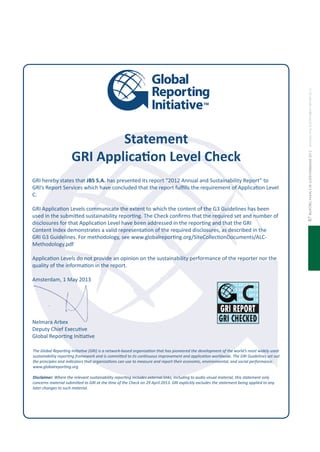 relatórioanualedesustentabilidade2012annualandsustainabilityreport201287
The Global Reporing Iniiaive (GRI) is a network-based organizaion that has pioneered the development of the world’s most widely used
sustainability reporing framework and is commited to its coninuous improvement and applicaion worldwide. The GRI Guidelines set out
the principles and indicators that organizaions can use to measure and report their economic, environmental, and social performance.
www.globalreporing.org
Disclaimer: Where the relevant sustainability reporing includes external links, including to audio visual material, this statement only
concerns material submited to GRI at the ime of the Check on 29 April 2013. GRI explicitly excludes the statement being applied to any
later changes to such material.
Statement
GRI Applicaion Level Check
GRI hereby states that JBS S.A. has presented its report “2012 Annual and Sustainability Report” to
GRI’s Report Services which have concluded that the report fulills the requirement of Applicaion Level
C.
GRI Applicaion Levels communicate the extent to which the content of the G3 Guidelines has been
used in the submited sustainability reporing. The Check conirms that the required set and number of
disclosures for that Applicaion Level have been addressed in the reporing and that the GRI
Content Index demonstrates a valid representaion of the required disclosures, as described in the
GRI G3 Guidelines. For methodology, see www.globalreporing.org/SiteCollecionDocuments/ALC-
Methodology.pdf
Applicaion Levels do not provide an opinion on the sustainability performance of the reporter nor the
quality of the informaion in the report.
Amsterdam, 1 May 2013
Nelmara Arbex
Deputy Chief Execuive
Global Reporing Iniiaive
2013 2013 2013 2013
2013 2013 2013 2013
2013 2013 2013 2013
2013 2013 2013 2013
2013 2013 2013 2013
2013 2013 2013 2013
2013 2013 2013 2013
2013 2013 2013 2013
 