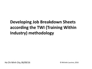 Developing Job Breakdown Sheets
according the TWI (Training Within
Industry) methodology
Ho Chi Minh City, 06/09/16 © Michele Lauriero, 2016
 