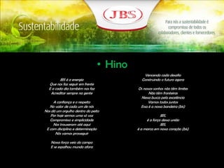 • Hino
JBS é a energia
Que nos faz seguir em frente
E a cada dia também nos faz
Acreditar sempre na gente
A confiança e o respeito
No valor de cada um de nós
Nos dá um orgulho dentro do peito
Por hoje sermos uma só voz
Compromisso e simplicidade
Nos trouxeram até aqui
E com disciplina e determinação
Nós vamos prosseguir
Nossa força veio do campo
E se espalhou mundo afora
Vencendo cada desafio
Construindo o futuro agora
Os nossos sonhos não têm limites
Não têm fronteiras
Nessa busca pela excelência
Vamos todos juntos
Essa é a nossa bandeira (bis)
JBS,
é a força dessa união
JBS,
é a marca em nosso coração (bis)
 