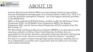 About us
• Jumeira Baccalaureate School (JBS) is an international school serving students
from pre-kindergarten through grade 12 in Jumeira District, Dubai City, UAE. It is
a private institution managed by Taaleem - one of the biggest education providers
in the Middle East.
• JBS is a fully authorized IB World School, certified to offer the IB Primary Years
Programme (PYP), the IB Middle Years Programme (MYP), the Diploma
Programme (DP), and the Career-related Programme (CP) for students from Pre-
KG to Grade 12.
• The Knowledge and Human Resources Authority (KHDA) is an educational quality
assurance authority in Dubai, United Arab Emirates. In Dubai, they are
responsible for the growth, direction, and quality of private education and learning.
Throughout the years, they have consistently rated the school as " exemplary“.
• Our goal is to support students through high-quality education, enabling them to
be as independent as possible and to equip them with the skills to be successful,
well-rounded individuals.
 