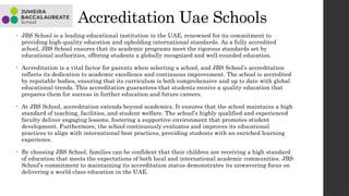 Accreditation Uae Schools
• JBS School is a leading educational institution in the UAE, renowned for its commitment to
providing high-quality education and upholding international standards. As a fully accredited
school, JBS School ensures that its academic programs meet the rigorous standards set by
educational authorities, offering students a globally recognized and well-rounded education.
• Accreditation is a vital factor for parents when selecting a school, and JBS School’s accreditation
reflects its dedication to academic excellence and continuous improvement. The school is accredited
by reputable bodies, ensuring that its curriculum is both comprehensive and up to date with global
educational trends. This accreditation guarantees that students receive a quality education that
prepares them for success in further education and future careers.
• At JBS School, accreditation extends beyond academics. It ensures that the school maintains a high
standard of teaching, facilities, and student welfare. The school’s highly qualified and experienced
faculty deliver engaging lessons, fostering a supportive environment that promotes student
development. Furthermore, the school continuously evaluates and improves its educational
practices to align with international best practices, providing students with an enriched learning
experience.
• By choosing JBS School, families can be confident that their children are receiving a high standard
of education that meets the expectations of both local and international academic communities. JBS
School’s commitment to maintaining its accreditation status demonstrates its unwavering focus on
delivering a world-class education in the UAE.
 