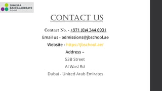 Contact Us
Contact No. - +971 (0)4 344 6931
Email us - admissions@jbschool.ae
Website - https://jbschool.ae/
Address –
53B Street
Al Wasl Rd
Dubai - United Arab Emirates
 