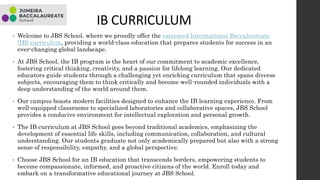 IB CURRICULUM
• Welcome to JBS School, where we proudly offer the esteemed International Baccalaureate
(IB) curriculum, providing a world-class education that prepares students for success in an
ever-changing global landscape.
• At JBS School, the IB program is the heart of our commitment to academic excellence,
fostering critical thinking, creativity, and a passion for lifelong learning. Our dedicated
educators guide students through a challenging yet enriching curriculum that spans diverse
subjects, encouraging them to think critically and become well-rounded individuals with a
deep understanding of the world around them.
• Our campus boasts modern facilities designed to enhance the IB learning experience. From
well-equipped classrooms to specialized laboratories and collaborative spaces, JBS School
provides a conducive environment for intellectual exploration and personal growth.
• The IB curriculum at JBS School goes beyond traditional academics, emphasizing the
development of essential life skills, including communication, collaboration, and cultural
understanding. Our students graduate not only academically prepared but also with a strong
sense of responsibility, empathy, and a global perspective.
• Choose JBS School for an IB education that transcends borders, empowering students to
become compassionate, informed, and proactive citizens of the world. Enroll today and
embark on a transformative educational journey at JBS School.
 