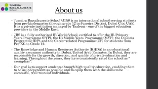 About us
• Jumeira Baccalaureate School (JBS) is an international school serving students
from pre-kindergarten through grade 12 in Jumeira District, Dubai City, UAE.
It is a private institution managed by Taaleem - one of the biggest education
providers in the Middle East.
• JBS is a fully authorized IB World School, certified to offer the IB Primary
Years Programme (PYP), the IB Middle Years Programme (MYP), the Diploma
Programme (DP), and the Career-related Programme (CP) for students from
Pre-KG to Grade 12.
• The Knowledge and Human Resources Authority (KHDA) is an educational
quality assurance authority in Dubai, United Arab Emirates. In Dubai, they are
responsible for the growth, direction, and quality of private education and
learning. Throughout the years, they have consistently rated the school as "
exemplary“.
• Our goal is to support students through high-quality education, enabling them
to be as independent as possible and to equip them with the skills to be
successful, well-rounded individuals.
 