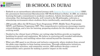 IB SCHOOL IN DUBAI
• Embark on an extraordinary educational journey with Jumeira Baccalaureate School (JBS),
the preeminent International Baccalaureate (IB) World School in Dubai. At JBS, we redefine
learning through a commitment to academic excellence, holistic development, and global
citizenship. Our distinguished faculty, well-versed in the IB philosophy, cultivates a
stimulating environment where students thrive intellectually, emotionally, and socially.
• JBS proudly offers the IB Primary Years Programme (PYP), Middle Years Programme
(MYP), and Diploma Programme (DP). This comprehensive continuum encourages inquiry,
critical thinking, and a love for learning, preparing students for the challenges of an ever-
evolving world.
• Nestled in the vibrant heart of Dubai, our cutting-edge facilities provide an inspiring
backdrop for growth and exploration. We believe in nurturing well-rounded individuals,
fostering creativity, and instilling values that extend beyond the classroom.
• What sets JBS apart is our diverse and inclusive community, where students from around
the globe come together to form lasting connections. Through collaborative initiatives,
extracurricular activities, and community service, JBS students develop a sense of
responsibility and a passion for making a positive impact on the world.
 