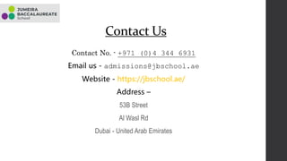 Contact Us
Contact No. - +971 (0)4 344 6931
Email us - admissions@jbschool.ae
Website - https://jbschool.ae/
Address –
53B Street
Al Wasl Rd
Dubai - United Arab Emirates
 