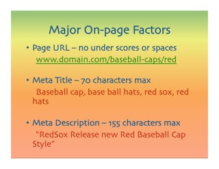 •  Page URL – no under scores or spaces

 
www.domain.com/baseball-caps/red
•  Meta Title – 70 characters max

 
Baseball cap, base ball hats, red sox, red
hats
•  Meta Description – 155 characters max

 
“RedSox Release new Red Baseball Cap
Style”
Major On-page Factors
 