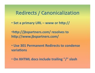 •  Set a primary URL – www or h@p:// 
• h@p://jbspartners.com/ resolves to 
h@p://www.jbspartners.com/  
•  Use 301 Permanent Redirects to condense 
variaIons 
•  On XHTML docs include trailing / slash 
Redirects / Canonicalization
 