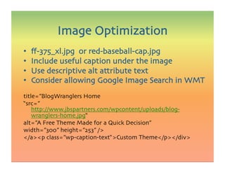 •  ﬀ-375_xl.jpg or red-baseball-cap.jpg
•  Include useful caption under the image
•  Use descriptive alt attribute text
•  Consider allowing Google Image Search in WMT
title=”BlogWranglers Home 
“src=”
http://www.jbspartners.com/wpcontent/uploads/blog-
wranglers-home.jpg“ 
alt=”A Free Theme Made for a Quick Decision” 
width=”300” height=”253” /
/ap class=”wp-caption-text“Custom Theme/p/div 
Image Optimization
 