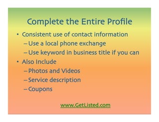 •  Consistent use of contact information
– Use a local phone exchange
– Use keyword in business title if you can 
•  Also Include
– Photos and Videos
– Service description
– Coupons
www.GetListed.com 
Complete the Entire Proﬁle
 
