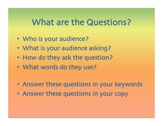 •  Who is your audience?
•  What is your audience asking?
•  How do they ask the question?
•  What words do they use?
•  Answer these questions in your keywords
•  Answer these questions in your copy
What are the Questions?
 