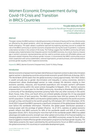 Journal of BRICS Studies (JBS) 1 (2) 2022
© 2022. The Author(s).
72
Women Economic Empowerment during
Covid-19 Crisis and Transition
in BRICS Countries
Tinuade Adekunbi Ojo
Institute for Pan-African Thought & Conversation
University of Johannesburg
tinuadeojo@gmail.com
Abstract
The paper reviews the BRICS policies in rebuilding economies on the basis of equity and fairness. All economies
are affected by the global pandemic, which has damaged most economies and led to a worldwide public
health emergency. The paper adopts a qualitative approach by exploring secondary sources to analyse the
role of the BRICS community on women economic empowerment during the Covid-19 pandemic. It presents
a descriptive narrative in the context of the study. The findings suggest that the BRICS community still lacks
strategic policy implementation that integrates women into the BRICS economy. As a result, there is a massive
gap in women’s economic representativeness and the need to promote access and affordable policies and
education-related initiatives that enhance gender inclusion. It recommends that BRICS communities ensure
closer cooperation with various stakeholders, national organisations, private businesses, and multinationals to
promote gender equality in their respective economies.
Keywords: BRICS, Women Economic Empowerment, Covid-19, Policy Change.
Introduction
Womeneconomicempowermenthasbeenidentifiedasanimportantcontexttoabortdiscrimination
against women in developing countries and promote economic growth (Oshinubu & Asonga, 2021).
The World Bank (2018) states that the global economy is losing approximately 160 trillion dollars
in wealth annually due to gender discrimination and inequality in various economies. Women’s
empowerment allows disadvantaged women to make strategic life decisions relating to their
economic activities, resources, and household expenditure and increases women’s self-esteem
and capacity training within the social context (Gangadhar & Malyadri, 2015). Women economic
empowerment is a recent plan for the BRICS community. According to Khandare (2019), BRICS is
a community of five developing economies growing faster than any other economy in the world.
Brazil, Russia, India, China, and South Africa are enlisted globally amongst the 25 top populated
countries. In terms of land ownership. The BRICS economies have 26% but possess 46 % of the
world’s population. To date, BRICS contributed to global stability compared to the world’s economic
strength as they contributed to the world’s growth by 22% between 2011-2016 (Khandare, 2019).
Zondi (2021) argued that BRICS represents a significant component of the global power distribution
even before the worldwide reformation. Therefore, the global power distribution possesses a
residual power with the privilege of global influence. As of 2015, statistics on global economic
growth reflects that BRICS accounts for 60% of the worldwide wealth and 40% of the world’s
population (Zondi, 2021). Accounting for more than half of the worldwide wealth, BRICS has added
advantage and stable economic strength over other global communities of its financial stability in a
changing global economic environment. However, most BRICS economies, except for South Africa,
have struggled to initiate effective gender emancipation programs to facilitate gender equality. The
Table below presents the report submitted by the world economic forum on BRICS ranking out of
the global economies (145 countries) on sustainable development goals.
 
