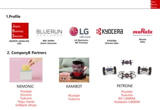 1.Profile
NEOPOP JAPAN INC
CEO
BRV JAPAN
Senior Associate
LG Electronics
MC Purchase
KYOCERA
Oversea Sales
Murata
Sales
2. CompanyB Partners
NEMONIC KAMIBOT PETRONE
Plusstyle
Docomo
Tsukumo
Tokyu Hands
Softbank (Shop)
Plusstyle
Tsukumo
Plusstyle
Tsukumo
BIC CAMERA
Yodobashi CAMERA
 