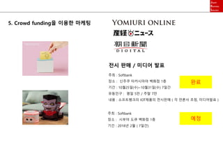 5. Crowd funding을 이용한 마케팅
주최 : Softbank
장소 : 신주쿠 타카시마야 백화점 1층
기간 : 10월25일(수)~10월31일(수) 7일간
유동인구 : 평일 5만 / 주말 7만
내용 : 소프트뱅크의 IOT제품의 전시판매 ( 각 언론사 초청, 미디어발표 )
전시 판매 / 미디어 발표
주최 : Softbank
장소 : 시부야 도큐 백화점 1층
기간 : 2018년 2월 ( 7일간)
완료
예정
 