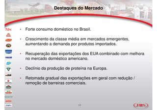 Destaques do Mercado



•   Forte consumo doméstico no Brasil.

•   Crescimento da classe média em mercados emergentes,
    aumentando a demanda por produtos importados.

•   Recuperação das exportações dos EUA combinado com melhora
    no mercado doméstico americano.

•   Declínio da produção de proteína na Europa.

•   Retomada gradual das exportações em geral com redução /
    remoção de barreiras comerciais.




                               13
 