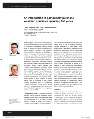 An introduction to compulsory purchase
valuation principles spanning 150 years
David Vaughan* and Lucy Clements Smith**
Received: 23rd April, 2014
BLM, Salisbury House, London Wall, London, EC2M 5QN
*Tel: 020 7029 4228
**Tel: 020 7865 8488
Journal of Building Survey,
Appraisal & Valuation
Vol. 3, No. 2, 2014, pp. 180–185
© Henry Stewart Publications
2046-9594
David Vaughan is a specialist property litigator.
He has significant experience of acting in respect
of possession proceedings, serving notices
under the Housing Acts, acting in claims for pos-
session against trespassers and squatters,
advising landlords and tenants on all issues aris-
ing from insolvency, and conducting bankruptcy/
winding up proceedings. He also has significant
experience of acting in commercial lease renew-
als (both opposed and unopposed), rent reviews,
dilapidations and disrepair, disclaimer, forfeiture
and surrender of leases. David has also acted in
succession, service charge disputes, rent
increases, housing disrepair, termination of long
leases and other disputes arising under residen-
tial leases. David has acted for developers, prop-
erty owners (private and public), residential,
commercial and social landlords, investors, large
corporate organisations and property profes-
sionals ranging to from surveyors to letting
agents. David is a member of the Property
Litigation Association and the Compulsory
Purchase Association. He has written several
articles on compulsory purchase matters and
has delivered training sessions on compulsory
purchase topics to RICS.
Lucy Clements Smith is a commercial property
specialist and has particular experience in high
value and complex claims. Her recent cases range
from claims arising out of all types of property
valuation including a logistics warehouse in
Hungary, residual and gross development apprais-
als of development sites, office blocks and conve-
nience stores as well as residential investment
property. Because Lucy’s clients have a global
presence, she is well versed in dealing with multi-
jurisdictional issues. Lucy also has considerable
experience of disputes within the UK involving
bricks and mortar and business valuations, prop-
erty management, disputes relating to service
charge provisions, rent reviews and the interpreta-
tion of lease terms. Lucy advises insurers, agents,
surveyors, mortgage brokers, fund managers and
other property professionals in relation to all
aspects of their professional responsibilities
including such diverse issues as their obligations
in relation to town planning regulations, conflicts
of interest and other questions of ethics and con-
sumer regulations. Together with David Vaughan,
Lucy recently delivered a series of lectures to
RICS members throughout the country. The top-
ics of the seminars included an overview of basic
valuation principles for compensation matters
arising out of compulsory purchase orders, Lands
Chamber procedure and an overview of the
Electronic Communications Code.
Abstract
Compulsory purchase compensation law is an
enormously complex, increasingly specialist, but
very relevant area of law. It is an area of law that
is unfortunately not well understood. With major
public projects such as HS2 on the horizon,
Members of Parliament, local councillors have had
to engage with compulsory purchase concepts that
David Vaughan
Lucy Clements Smith
Journal of Building Survey, Appraisal & Valuation Volume 3 Number 2
Page 180
JBSAV106.indd 180 7/8/2014 8:49:49 PM
 