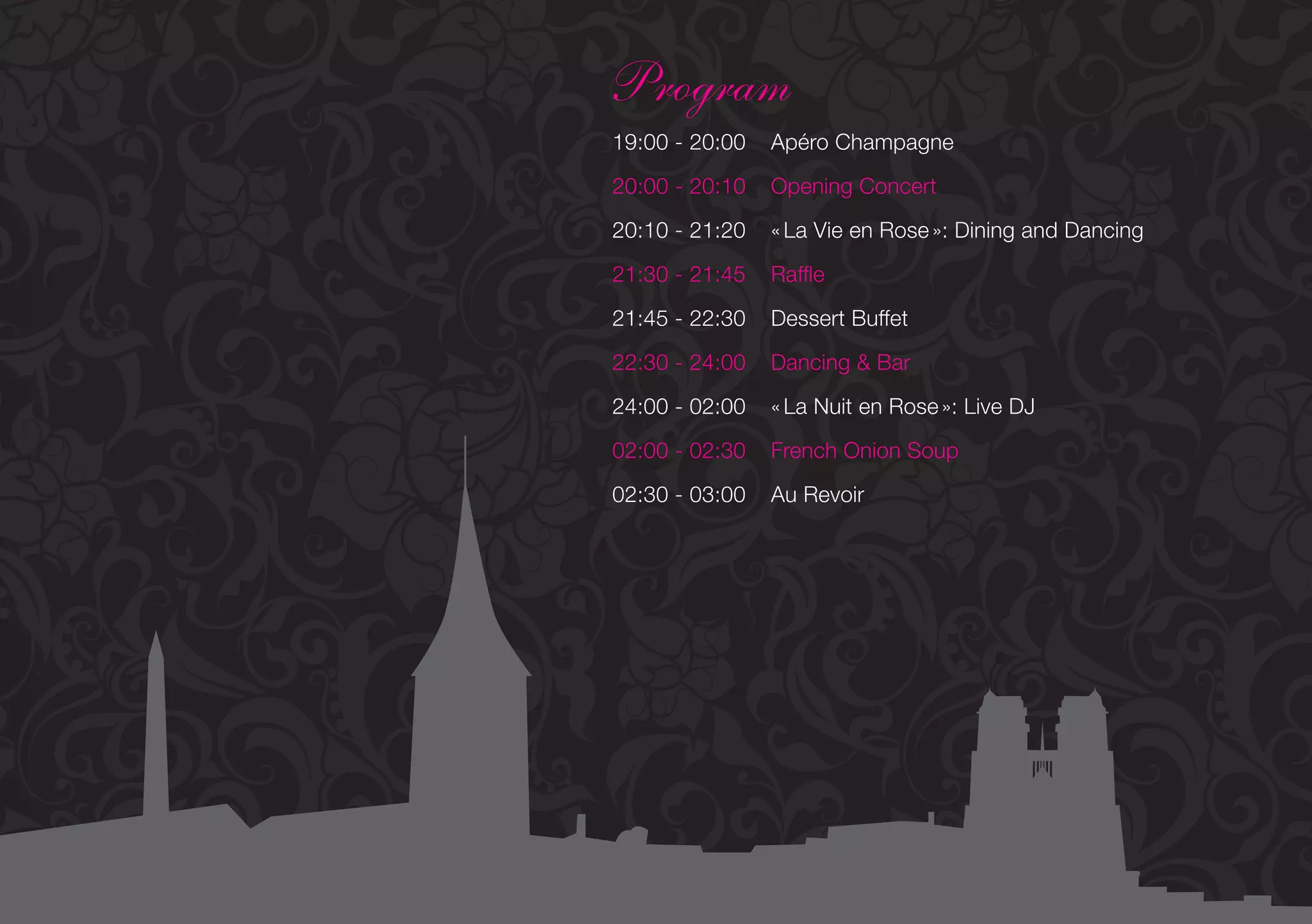 Program
19:00 - 20:00   Apéro Champagne

20:00 - 20:10   Opening Concert

20:10 - 21:20   « La Vie en Rose »: Dining and Dancing

21:30 - 21:45   Raffle

21:45 - 22:30   Dessert Buffet

22:30 - 24:00   Dancing & Bar

24:00 - 02:00   « La Nuit en Rose »: Live DJ

02:00 - 02:30   French Onion Soup

02:30 - 03:00   Au Revoir
 