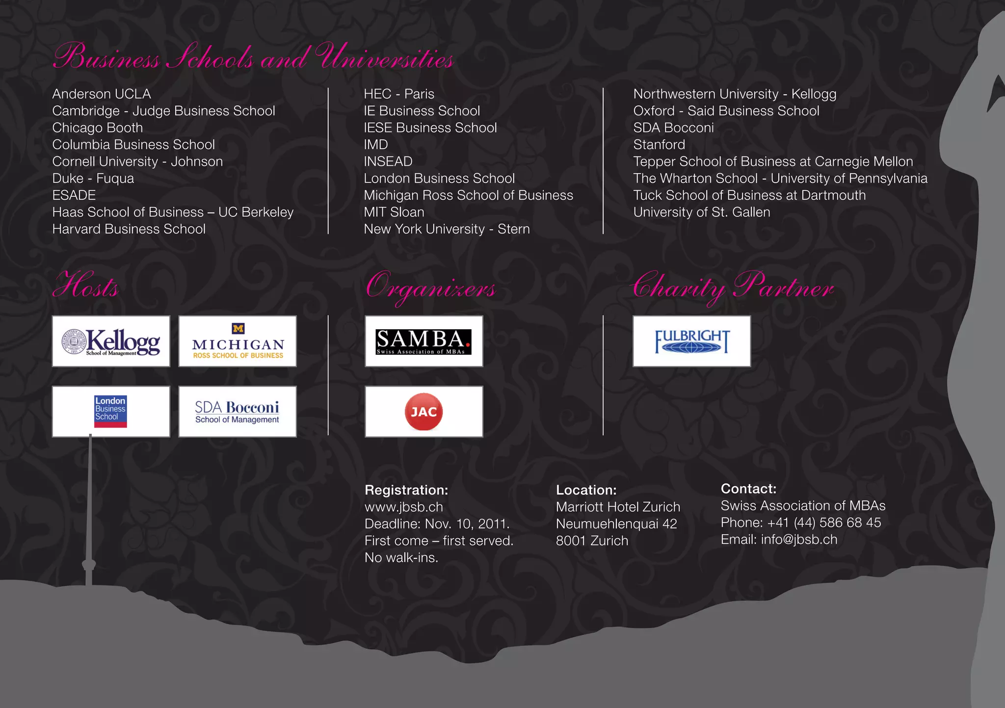 Business Schools and Universities
Anderson UCLA                           HEC - Paris                               Northwestern University - Kellogg
Cambridge - Judge Business School       IE Business School                        Oxford - Said Business School
Chicago Booth                           IESE Business School                      SDA Bocconi
Columbia Business School                IMD                                       Stanford
Cornell University - Johnson            INSEAD                                    Tepper School of Business at Carnegie Mellon
Duke - Fuqua                            London Business School                    The Wharton School - University of Pennsylvania
ESADE                                   Michigan Ross School of Business          Tuck School of Business at Dartmouth
Haas School of Business – UC Berkeley   MIT Sloan                                 University of St. Gallen
Harvard Business School                 New York University - Stern



Hosts                                   Organizers                               Charity Partner




                                        Registration:                Location:                 Contact:
                                        www.jbsb.ch                  Marriott Hotel Zurich     Swiss Association of MBAs
                                        Deadline: Nov. 10, 2011.     Neumuehlenquai 42         Phone: +41 (44) 586 68 45
                                        First come – first served.   8001 Zurich               Email: info@jbsb.ch
                                        No walk-ins.
 