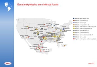 Escala expressiva em diversos locais




                                                                                                              JBS USA Carne Bovina (19)

                                                                                                              JBS USA Carne Suína (3)

                                                                                                              JBS USA Graxaria (2)
                                                       Green Bay
                                      Worthington                        Plainwell                            JBS USA Transportadora (2)
                                                        Depen
          Malta                            Marshalltown                                    Seaford
                               Greeley                                                                        Pilgrim's Pride Unidades de Produção (30)
                      Hyrum                                Chicago       South
     Salt Lake City                                                      Charleston            Souderton      Pilgrim's Pride Processamento (9)
                                      Yuma
                                          Grand Island
                      Denver                                                                      Manalapan   JBS USA Pratos Prontos(1)
                                         Ulysses                   Louisville
                                                                                           Moorefield
                             Lamar                   Mayfield                   Broadway
                                                                                                              JBS USA Confinamento(12)
                            Dalhart       Keyes            Chattanooga
                                                Batesville                 Gainesville
                                                                Boaz       Ellijay    Sanford                 JBS USA Centros de Distribuição (7)
                            Hartley
  Santa Fe Springs                            DeQueenGuntersville                  Marshville
                             Cactus Mt. Pleasant      Russellville
                  D Phoenix          Arlington D D                                  Sumter                    JBS USA Curtume (1)
    McElhaney        Tolleson           Dallas       Natchitoches               Elberton
                                                            Carrollton      Athens                            Pilgrim’s Pride Centros de Distribuição(14)
                                          Waco         Nacogdoches           Douglas
                                                                           Canton
                                       San Antonio Lufkin     Enterprise
                                             D                    Live Oak
                                                                                Lakeland
                                          McAllen
                             Monterrey                                                 Puerto Rico
                                       D
                                                                                               D
                      San Luis Potosi D Queretaro
                                             DTampico
                       Guadalajara D    D
                               Los Cues      Tepeji del Rio
                                            D
                                            D       DVeracruz
                                   Tlalnepantla




                                                                                                                                          Página   21
 