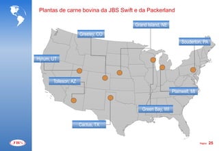 Plantas de carne bovina da JBS Swift e da Packerland

                                     Grand Island, NE
                      Greeley, CO
                                                             Souderton, PA


Hyrum, UT



       Tolleson, AZ
                                                        Plainwell, MI


                                        Green Bay, WI


                      Cactus, TX


                                                                        Página   25
 