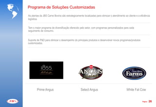 Programa de Soluções Customizadas

As plantas da JBS Carne Bovina são estrategicamente localizadas para otimizar o atendimento ao cliente e a eficiência
logística.


Tem o maior programa de diversificação oferecido pelo setor, com programas personalizados para cada
seguimento de consumo.


Suporte de P&D para otimizar o desempenho do principais produtos e desenvolver novos programas/produtos
customizados.




        Prime Angus                               Select Angus                                White Fat Cow


                                                                                                             Página   26
 
