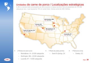 Unidades de carne de porco / Localizações estratégicas
    A JBS é a terceira maior processadora de carne de porco in-natura nos EUA, com processamento de 12,5 Mill
    cabeças por ano, o que representa 13% do market share. Vendas acima de US$ 3 bilhões.




•    3 Plantas de carne suína                      •   1 Planta de pratos prontos       •    1 Planta de ovinos
       –   Marshalltown, IA – 20.000 cabeças/dia         –   Santa Fe Springs, CA             –   Greeley, CO
       –   Worthington, MN – 20.000 cabeças/dia                                         .
       –   Louisville, KY – 10.000 cabeças/dia                                                                    Página   28
 